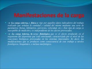    La carga externa,  o  física  se rige por aquellos datos indicadores del trabajo realizado que señalan la cantidad y calidad del mismo mediante una serie de parámetros (horas, kilómetros, ejercicios, velocidad, etc.). Este tipo de carga es susceptible de medición y es independiente de los efectos provocados.    La carga interna,  o  carga  fisiológica  que es el efecto producido en el organismo del deportista que está entrenando, caracterizada por el nivel de las reacciones biológicas provocadas en los sistemas funcionales. Es decir, las modificaciones que se producen como consecuencia de este trabajo a niveles fisiológicos, bioquímico, e incluso morfológico. 
