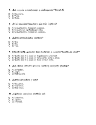  
	
  
	
  
4. ¿Qué concepto se relaciona con la palabra zumbar? [Estrofa 1].
A) Movimiento.
B) Vuelo.
C) Ruido.
5. ¿En qué se parecen las palabras que riman en el texto?
A) En que las letras finales son parecidas.
B) En que tienen significados parecidos.
C) En que las letras iniciales son parecidas.
6. ¿Cuántos diminutivos hay en el texto?
A) Uno.
B) Dos.
C) Tres.
7. En la estrofa [1], ¿qué quiere decir el autor con la expresión “tus alitas de cristal”?
A) Que las alas de la abeja son delgadas como una cristal.
B) Que las alas de la abeja son transparentes como un cristal.
C) Que las alas de la abeja son duras como un cristal.
8. ¿Qué adjetivo calificativo presente en el texto no describe a la abeja?
A) Zumbadora.
B) Alegre.
C) Madrugadora.
9. ¿Cuántos versos tiene el texto?
A) Dos versos.
B) Seis versos.
C) Diez versos.
10. Las palabras subrayadas en el texto son:
A) sustantivos.
B) adjetivos.
C) adverbios.
 