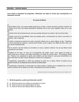 
	
  
	
  
ESPAÑOL - TERCER GRADO
Lee el texto y responde las preguntas, rellenando con lápiz el círculo que corresponda a la
respuesta correcta.
El cuento de María
[1]
Cuando María nació, una nueva estrella apareció en el cielo y cientos de flores cubrieron el jardín. En
el bautizo de la niña, tres hadas aparecieron alrededor de su cuna, para regalarle cada una un don
especial.
[2]
-Tendrás el don de la perseverancia, para que puedas alcanzar tus sueños- dijo la primera hada.
[3]
-Tendrás el don de la sensibilidad, para que puedas sentir y emocionarte con todo lo que esté a tu
alrededor- dijo la segunda.
[4]
Por último, la tercera se acercó muy seria y tocando a María con su varita mágica, le dijo: -Tendrás el
don de la abundancia, siempre y cuando seas honesta, pues si alguna vez dejas de serlo, éste y los
otros dones desaparecerán.
[5]
Dicho lo anterior, las tres hadas se convirtieron en aves y salieron volando. Fue así que María creció
iluminada por sus dones.
[6]
Cumplidos los 20 años, se casó con el prestamista del pueblo, quien, como regalo de bodas, le
ofreció parte de su fortuna, que había acumulado a lo largo de muchos años. Sin embargo, María
dijo: -“Esposo mío, agradezco tu gesto, pero prefiero que ese dinero lo uses para devolvérselo a la
gente más pobre de quien hayas abusado en medio de su desgracia”-.
[7]
El prestamista, sorprendido, le pidió que explicara la razón de su deseo. María le explicó que la
felicidad fincada en la desgracia de los demás es deshonesta.
[8]
El prestamista comprendió lo equivocado que había estado y decidió que en adelante iba a vivir de
manera honesta. Así se dedicó a ser feliz, compartiendo los dones de María.
Secretaría	
  de	
  Educación	
  de	
  Guanajuato.	
  Mis	
  cuentos	
  de	
  valores	
  “Aprender	
  a	
  Ser”.
1. De forma general, ¿sobre qué trata este cuento?
A) Sobre los dones que a María le concedieron al nacer.
B) Sobre la fortuna que adquirió María al nacer.
C) Sobre la fortuna que adquirió María al casarse.
 