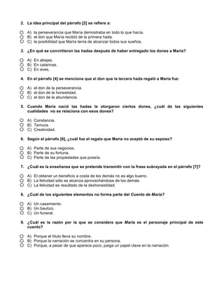  
	
  
	
  
2. La idea principal del párrafo [2] se refiere a:
A) la perseverancia que María demostraba en todo lo que hacía.
B) el don que María recibió de la primera hada.
C) la posibilidad que María tenía de alcanzar todos sus sueños.
3. ¿En qué se convirtieron las hadas después de haber entregado los dones a María?
A) En abejas.
B) En catarinas.
C) En aves.
4. En el párrafo [4] se menciona que el don que la tercera hada regaló a María fue:
A) el don de la perseverancia.
B) el don de la honestidad.
C) el don de la abundancia.
5. Cuando María nació las hadas le otorgaron ciertos dones, ¿cuál de las siguientes
cualidades no se relaciona con esos dones?
A) Constancia.
B) Ternura.
C) Creatividad.
6. Según el párrafo [6], ¿cuál fue el regalo que María no aceptó de su esposo?
A) Parte de sus negocios.
B) Parte de su fortuna.
C) Parte de las propiedades que poseía.
7. ¿Cuál es la enseñanza que se pretende transmitir con la frase subrayada en el párrafo [7]?
A) El obtener un beneficio a costa de los demás no es algo bueno.
B) La felicidad sólo se alcanza aprovechándose de los demás.
C) La felicidad es resultado de la deshonestidad.
8. ¿Cuál de los siguientes elementos no forma parte del Cuento de María?
A) Un casamiento.
B) Un bautizo.
C) Un funeral.
9. ¿Cuál es la razón por la que se considera que María es el personaje principal de este
cuento?
A) Porque el título lleva su nombre.
B) Porque la narración se concentra en su persona.
C) Porque, a pesar de que aparece poco, juega un papel clave en la narración.
 