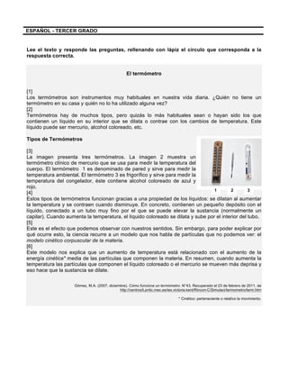  
	
  
	
  
ESPAÑOL - TERCER GRADO
Lee el texto y responde las preguntas, rellenando con lápiz el círculo que corresponda a la
respuesta correcta.
El termómetro
[1]
Los termómetros son instrumentos muy habituales en nuestra vida diaria. ¿Quién no tiene un
termómetro en su casa y quién no lo ha utilizado alguna vez?
[2]
Termómetros hay de muchos tipos, pero quizás lo más habituales sean o hayan sido los que
contienen un líquido en su interior que se dilata o contrae con los cambios de temperatura. Este
líquido puede ser mercurio, alcohol coloreado, etc.
Tipos de Termómetros
[3]
La imagen presenta tres termómetros. La imagen 2 muestra un
termómetro clínico de mercurio que se usa para medir la temperatura del
cuerpo. El termómetro 1 es denominado de pared y sirve para medir la
temperatura ambiental. El termómetro 3 es frigorífico y sirve para medir la
temperatura del congelador, éste contiene alcohol coloreado de azul y
rojo.
[4]
Estos tipos de termómetros funcionan gracias a una propiedad de los líquidos: se dilatan al aumentar
la temperatura y se contraen cuando disminuye. En concreto, contienen un pequeño depósito con el
líquido, conectado a un tubo muy fino por el que se puede elevar la sustancia (normalmente un
capilar). Cuando aumenta la temperatura, el líquido coloreado se dilata y sube por el interior del tubo.
[5]
Este es el efecto que podemos observar con nuestros sentidos. Sin embargo, para poder explicar por
qué ocurre esto, la ciencia recurre a un modelo que nos habla de partículas que no podemos ver: el
modelo cinético corpuscular de la materia.
[6]
Este modelo nos explica que un aumento de temperatura está relacionado con el aumento de la
energía cinética* media de las partículas que componen la materia. En resumen, cuando aumenta la
temperatura las partículas que componen el líquido coloreado o el mercurio se mueven más deprisa y
eso hace que la sustancia se dilate.
Gómez, M.A. (2007, diciembre). Cómo funciona un termómetro. N°43. Recuperado el 23 de febrero de 2011, de
http://centros5.pntic.mec.es/ies.victoria.kent/Rincon-C/Simulaci/termometro/term.htm
* Cinético: perteneciente o relativo la movimiento.
1 2 3
 