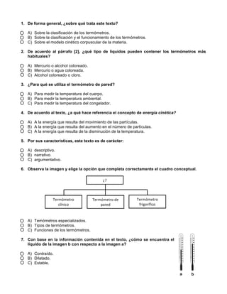  
	
  
	
  
1. De forma general, ¿sobre qué trata este texto?
A) Sobre la clasificación de los termómetros.
B) Sobre la clasificación y el funcionamiento de los termómetros.
C) Sobre el modelo cinético corpuscular de la materia.
2. De acuerdo al párrafo [2], ¿qué tipo de líquidos pueden contener los termómetros más
habituales?
A) Mercurio o alcohol coloreado.
B) Mercurio o agua coloreada.
C) Alcohol coloreado o cloro.
3. ¿Para qué se utiliza el termómetro de pared?
A) Para medir la temperatura del cuerpo.
B) Para medir la temperatura ambiental.
C) Para medir la temperatura del congelador.
4. De acuerdo al texto, ¿a qué hace referencia el concepto de energía cinética?
A) A la energía que resulta del movimiento de las partículas.
B) A la energía que resulta del aumento en el número de partículas.
C) A la energía que resulta de la disminución de la temperatura.
5. Por sus características, este texto es de carácter:
A) descriptivo.
B) narrativo.
C) argumentativo.
6. Observa la imagen y elige la opción que completa correctamente el cuadro conceptual.
A) Temómetros especializados.
B) Tipos de termómetros.
C) Funciones de los termómetros.
7. Con base en la información contenida en el texto, ¿cómo se encuentra el
líquido de la imagen b con respecto a la imagen a?
A) Contraído.
B) Dilatado.
C) Estable.
¿?	
  
Termómetro	
  
clínico	
  
Termómetro	
  de	
  
pared	
  
Termómetro	
  
frigorífico	
  
a b
 