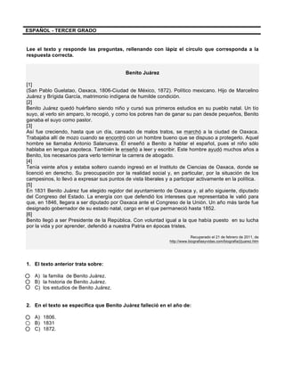  
	
  
	
  
ESPAÑOL - TERCER GRADO
Lee el texto y responde las preguntas, rellenando con lápiz el círculo que corresponda a la
respuesta correcta.
Benito Juárez
[1]
(San Pablo Guelatao, Oaxaca, 1806-Ciudad de México, 1872). Político mexicano. Hijo de Marcelino
Juárez y Brígida García, matrimonio indígena de humilde condición.
[2]
Benito Juárez quedó huérfano siendo niño y cursó sus primeros estudios en su pueblo natal. Un tío
suyo, al verlo sin amparo, lo recogió, y como los pobres han de ganar su pan desde pequeños, Benito
ganaba el suyo como pastor.
[3]
Así fue creciendo, hasta que un día, cansado de malos tratos, se marchó a la ciudad de Oaxaca.
Trabajaba allí de mozo cuando se encontró con un hombre bueno que se dispuso a protegerlo. Aquel
hombre se llamaba Antonio Salanueva. Él enseñó a Benito a hablar el español, pues el niño sólo
hablaba en lengua zapoteca. También le enseñó a leer y escribir. Este hombre ayudó muchos años a
Benito, los necesarios para verlo terminar la carrera de abogado.
[4]
Tenía veinte años y estaba soltero cuando ingresó en el Instituto de Ciencias de Oaxaca, donde se
licenció en derecho. Su preocupación por la realidad social y, en particular, por la situación de los
campesinos, lo llevó a expresar sus puntos de vista liberales y a participar activamente en la política.
[5]
En 1831 Benito Juárez fue elegido regidor del ayuntamiento de Oaxaca y, al año siguiente, diputado
del Congreso del Estado. La energía con que defendió los intereses que representaba le valió para
que, en 1846, llegara a ser diputado por Oaxaca ante el Congreso de la Unión. Un año más tarde fue
designado gobernador de su estado natal, cargo en el que permaneció hasta 1852.
[6]
Benito llegó a ser Presidente de la República. Con voluntad igual a la que había puesto en su lucha
por la vida y por aprender, defendió a nuestra Patria en épocas tristes.
Recuperado el 21 de febrero de 2011, de
http://www.biografiasyvidas.com/biografia/j/juarez.htm
1. El texto anterior trata sobre:
A) la familia de Benito Juárez.
B) la historia de Benito Juárez.
C) los estudios de Benito Juárez.
2. En el texto se especifica que Benito Juárez falleció en el año de:
A) 1806.
B) 1831
C) 1872.
 