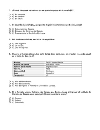  
	
  
	
  
3. ¿En qué tiempo se encuentran los verbos subrayados en el párrafo [3]?
A) En presente.
B) En pretérito.
C) En futuro.
4. De acuerdo al párrafo [6], ¿qué puesto de gran importancia ocupó Benito Juárez?
A) Gobernador de Oaxaca.
B) Diputado del Congreso del Estado.
C) Presidente de la República Mexicana.
5. Por sus características, este texto corresponde a:
A) una biografía.
B) un ensayo.
C) una descripción.
6. Observa el formato elaborado a partir de los datos contenidos en el texto y responde: ¿cuál
es el título del dato no. 4?
Nombre Benito Juárez García
Nombre del padre Marcelino Juárez
Nombre de la madre Brígida García
Dato no. 4 1806
Nacionalidad Mexicano
Sexo Masculino
Estado civil ¿?
A) Año de fallecimiento.
B) Año de nacimiento.
C) Año de ingreso al Instituto de Ciencias de Oaxaca.
7. Si el formato anterior hubiera sido llenado por Benito Juárez al ingresar al Instituto de
Ciencias de Oaxaca, ¿qué estado civil le correspondería anotar?
A) Casado.
B) Soltero.
C) Divorciado.
 