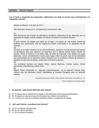  
	
  
	
  
ESPAÑOL - TERCER GRADO
Lee el texto y responde las preguntas, rellenando con lápiz el círculo que corresponda a la
respuesta correcta.
Estado de México, 5 de abril de 2011.*
Ilián Shunashi Amescua S., corresponsal, Amecameca, Méx.
[1]
Seis elementos del Cuerpo de Bomberos resultaron lesionados al ser atacados por un
enjambre de abejas cuando trataban de retirar un panal en la colonia Morelos.
[2]
El gran número de abejas que había en el lugar y el equipo en mal estado fueron los
factores que ocasionaron que los tragahumo fueran vulnerables a los aguijones de los
insectos.
[3]
Vecinos de la calle Canarios, en la colonia Morelos, solicitaron la intervención del Cuerpo
de Bomberos para que retiraran un enjambre que a últimas fechas había crecido en
exceso, frente al número 51 de dicha calle. Al tratar de dispersar a las abejas con agua
jabonosa –como normalmente lo hacen para luego retirar el panal- seis de los bomberos
que participaban en la operación fueron atacados por la numerosa colonia de insectos y
picados en casi todo el cuerpo, sobre todo en brazos y piernas.
[4]
Los bomberos heridos son Isidoro Pérez, Jacinto Martínez, Andrés Juárez, Adrián
Hernández, Raúl Macías y René Soto.
[5]
Miguel Ángel Hernández S., segundo superintendente de la estación Puente Rojo,
informó que los afectados fueron trasladados al Hospital Zaragoza para su atención
médica.
Secretaría de Educación Pública. (1993). Español. Cuarto grado. Actividades, pp. 178.
* Fecha modificada de la versión original.
1. En general, ¿qué hecho describe esta noticia?
A) El ataque de un enjambre de abejas a seis elementos del Cuerpo de Bomberos.
B) El estado en que se encuentra el equipo que utilizan los bomberos.
C) La forma en que los bomberos intentaron retirar un enjambre de abejas.
2. ¿En qué Colonia sucedieron los hechos?
A) En la colonia Amecameca.
B) En la colonia Morelos.
C) En la colonia Canarios.
 