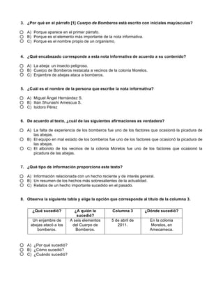  
	
  
	
  
3. ¿Por qué en el párrafo [1] Cuerpo de Bomberos está escrito con iniciales mayúsculas?
A) Porque aparece en el primer párrafo.
B) Porque es el elemento más importante de la nota informativa.
C) Porque es el nombre propio de un organismo.
4. ¿Qué encabezado corresponde a esta nota informativa de acuerdo a su contenido?
A) La abeja: un insecto peligroso.
B) Cuerpo de Bomberos restacata a vecinos de la colonia Morelos.
C) Enjambre de abejas ataca a bomberos.
5. ¿Cuál es el nombre de la persona que escribe la nota informativa?
A) Miguel Ángel Hernández S.
B) Ilián Shunashi Amescua S.
C) Isidoro Pérez
6. De acuerdo al texto, ¿cuál de las siguientes afirmaciones es verdadera?
A) La falta de experiencia de los bomberos fue uno de los factores que ocasionó la picadura de
las abejas.
B) El equipo en mal estado de los bomberos fue uno de los factores que ocasionó la picadura de
las abejas.
C) El alboroto de los vecinos de la colonia Morelos fue uno de los factores que ocasionó la
picadura de las abejas.
7. ¿Qué tipo de información proporciona este texto?
A) Información relacionada con un hecho reciente y de interés general.
B) Un resumen de los hechos más sobresalientes de la actualidad.
C) Relatos de un hecho importante sucedido en el pasado.
8. Observa la siguiente tabla y elige la opción que corresponde al título de la columna 3.
A) ¿Por qué sucedió?
B) ¿Cómo sucedió?
C) ¿Cuándo sucedió?
¿Qué sucedió? ¿A quién le
sucedió?
Columna 3 ¿Dónde sucedió?
Un enjambre de
abejas atacó a los
bomberos.
A seis elementos
del Cuerpo de
Bomberos.
5 de abril de
2011.
En la colonia
Morelos, en
Amecameca.
 