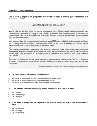  
	
  
	
  
ESPAÑOL - TERCER GRADO
Lee el texto y responde las preguntas, rellenando con lápiz el círculo que corresponda a la
respuesta correcta.
¿Quién fue el primero en fabricar papel?
[1]
Varios millones de años antes de que se descubriera cómo fabricar papel, existía un insecto que,
naturalmente, elaboraba un material muy similar: la avispa. Este insecto arranca fragmentos de
madera seca y los mastica hasta formar una pasta; después une cada bocado hasta formar curiosas
tiras semejantes al papel.
[2]
Más o menos éste fue el procedimiento que hace unos 6000 años realizó el ser humano para obtener
las primeras láminas de papel. Los inventores anónimos del papel lo elaboraban con una planta
llamada papiro, de cuyo nombre proviene la palabra papel.
[3]
Desprendían tiras del tallo de la planta y las estiraban sobre una tabla; sobre estas tiras ponían otras
atravesadas y las impregnaban todas con agua; luego las comprimían (lo que para la avispa equivale
a mascarlas) y las secaban al sol. Cuando la lámina quedaba pulida, resultaba una buena superficie
para escribir.
[4]
El primero en fabricar un tipo de papel parecido al que usamos actualmente fue Cai Lun (o Tsai-lun),
en el año 105 de nuestra era. Para ello empleó, al parecer, corteza de morera y usó como molde tiras
de bambú.
Secretaría de Educación Pública. (2000). Español. Cuarto grado. Actividades, pp. 192.
1. De forma general, ¿sobre qué trata este texto?
A) Sobre el uso que se ha dado al papel a lo largo de los años.
B) Sobre el procedimiento antiguo para elaborar papel.
C) Sobre los materiales utilizados en la elaboración del papel.
2. ¿Qué insecto, desde la antigüedad, fabrica un material muy similar al papel?
A) La abeja.
B) La luciérnaga.
C) La avispa.
3. ¿Qué hace la avispa con los fragmentos de madera seca para formar tiras semejantes al
papel?
A) Los muerde.
B) Los moja.
C) Los mastica.
 