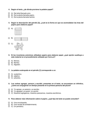  
	
  
	
  
4. Según el texto, ¿de dónde proviene la palabra papel?
A) Del árbol llamado pino.
B) De la planta llamada papiro.
C) De la planta llamada bambú.
5. Según la descripción del párrafo [3], ¿cuál es la forma en que se acomodaban las tiras del
papiro para elaborar papel?
A)
B)
C)
6. Si los inventores anónimos utilizaban papiro para elaborar papel, ¿qué opción sustituye a
este material en el procedimiento utilizado por Cai-Lun?
A) Morera.
B) Bambú.
C) Algodón.
7. La palabra subrayada en el párrafo [1] corresponde a un:
A) sustantivo.
B) adjetivo.
C) adverbio.
8. Los verbos agregar, parecer y escribir, presentes en el texto, se encuentran en infinitivo,
¿cómo se conjugarían en tiempo presente en la primera persona del plural?
A) Yo agrego, yo parezco, yo escribo.
B) Yo agregué, yo parecí, yo escribí.
C) Nosotros agregamos, nosotros parecemos, nosotros escribimos.
9. Para obtener más información sobre el papiro, ¿qué tipo de texto se puede consultar?
A) Una enciclopedia.
B) Una revista de entretenimiento.
C) Un periódico.
 