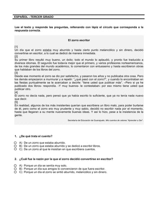  
	
  
	
  
ESPAÑOL - TERCER GRADO
Lee el texto y responde las preguntas, rellenando con lápiz el círculo que corresponda a la
respuesta correcta.
El zorro escritor
[1]
Un día que el zorro estaba muy aburrido y hasta cierto punto melancólico y sin dinero, decidió
convertirse en escritor, a lo cual se dedicó de manera inmediata.
[2]
Su primer libro resultó muy bueno, un éxito; todo el mundo lo aplaudió, y pronto fue traducido a
diversos idiomas. El segundo fue todavía mejor que el primero, y varios profesores norteamericanos,
de los más grandes del mundo académico, lo comentaron con entusiasmo y hasta escribieron obras
que hablaban de los libros del zorro.
[3]
Desde ese momento el zorro se dio por satisfecho, y pasaron los años y no publicaba otra cosa. Pero
los demás empezaron a murmurar y a repetir: “¿qué pasó con el zorro?”, y cuando lo encontraban en
las fiestas puntualmente se le acercaban a decirle: “tiene usted que publicar más”. –Pero si ya he
publicado dos libros- respondía. -Y muy buenos- le contestaban- por eso mismo tiene usted que
publicar otro.
[4]
El zorro no decía nada, pero pensó que ya había escrito lo suficiente, que ya no tenía nada nuevo
que decir.
[5]
En realidad, algunos de los más insistentes querían que escribiera un libro malo, para poder burlarse
de él, pero como el zorro era muy prudente y muy sabio, decidió no escribir nada por el momento,
hasta que llegaran a su mente nuevamente buenas ideas. Y así lo hizo, pese a la insistencia de la
gente.
Secretaría de Educación de Guanajuato. Mis cuentos de valores “Aprender a Ser”.
1. ¿De qué trata el cuento?
A) De un zorro que estaba aburrido.
B) De un zorro que estaba aburrido y se dedicó a escribir libros.
C) De un zorro al que le insistían en que escribiera cuentos.
2. ¿Cuál fue la razón por la que el zorro decidió convertirse en escritor?
A) Porque un día se sentía muy solo.
B) Porque un día sus amigos lo convencieron de que fuera escritor.
C) Porque un día el zorro se sintió aburrido, melancólico y sin dinero.
 