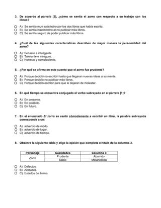  
	
  
	
  
3. De acuerdo al párrafo [3], ¿cómo se sentía el zorro con respecto a su trabajo con los
libros?
A) Se sentía muy satisfecho por los dos libros que había escrito.
B) Se sentía insatisfecho al no publicar más libros.
C) Se sentía seguro de poder publicar más libros.
4. ¿Cuál de las siguientes características describen de mejor manera la personalidad del
zorro?
A) Sensato e inteligente.
B) Tolerante e inseguro.
C) Honesto y complaciente.
5. ¿Por qué se afirma en este cuento que el zorro fue prudente?
A) Porque decidió no escribir hasta que llegaran nuevas ideas a su mente.
B) Porque decidió no publicar más libros.
C) Porque decidió escribir para que lo dejaran de molestar.
6. En qué tiempo se encuentra conjugado el verbo subrayado en el párrafo [1]?
A) En presente.
B) En pretérito.
C) En futuro.
7. En el enunciado El zorro se sentó cómodamente a escribir un libro, la palabra subrayada
corresponde a un:
A) adverbio de modo.
B) adverbio de lugar.
C) adverbio de tiempo.
8. Observa la siguiente tabla y elige la opción que completa el título de la columna 3.
Personaje Cualidades Columna 3
Zorro
Prudente Aburrido
Sabio Melancólico
A) Defectos.
B) Actitudes.
C) Estados de ánimo.
 