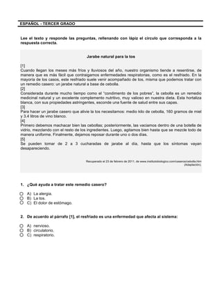  
	
  
	
  
ESPAÑOL - TERCER GRADO
Lee el texto y responde las preguntas, rellenando con lápiz el círculo que corresponda a la
respuesta correcta.
Jarabe natural para la tos
[1]
Cuando llegan los meses más fríos y lluviosos del año, nuestro organismo tiende a resentirse, de
manera que es más fácil que contraigamos enfermedades respiratorias, como es el resfriado. En la
mayoría de los casos, este resfriado suele venir acompañado de tos, misma que podemos tratar con
un remedio casero: un jarabe natural a base de cebolla.
[2]
Considerada durante mucho tiempo como el “condimento de los pobres”, la cebolla es un remedio
medicinal natural y un excelente complemento nutritivo, muy valioso en nuestra dieta. Esta hortaliza
blanca, con sus propiedades astringentes, esconde una fuente de salud entre sus capas.
[3]
Para hacer un jarabe casero que alivie la tos necesitamos: medio kilo de cebolla, 160 gramos de miel
y 3.4 litros de vino blanco.
[4]
Primero debemos machacar bien las cebollas; posteriormente, las vaciamos dentro de una botella de
vidrio, mezclando con el resto de los ingredientes. Luego, agitamos bien hasta que se mezcle todo de
manera uniforme. Finalmente, dejamos reposar durante uno o dos días.
[5]
Se pueden tomar de 2 a 3 cucharadas de jarabe al día, hasta que los síntomas vayan
desapareciendo.
Recuperado el 23 de febrero de 2011, de www.institutobiologico.com/caseros/cebolla.htm
(Adaptación).
1. ¿Qué ayuda a tratar este remedio casero?
A) La alergia.
B) La tos.
C) El dolor de estómago.
2. De acuerdo al párrafo [1], el resfriado es una enfermedad que afecta al sistema:
A) nervioso.
B) circulatorio.
C) respiratorio.
 