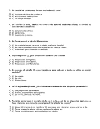  
	
  
	
  
3. La cebolla fue considerada durante mucho tiempo como:
A) la planta medicinal por excelencia.
B) el condimento de los pobres.
C) un manjar de dioses.
4. De acuerdo al texto, además de servir como remedio medicinal natural, la cebolla es
considerado un excelente:
A) complemento nutritivo.
B) condimento.
C) ingrediente de cocina.
5. De forma general, el párrafo [2] menciona:
A) las propiedades que hacen de la cebolla una fuente de salud.
B) los pasos para elaborar una jarabe para la tos a base de cebolla.
C) la forma en que contraemos un resfriado.
6. Según el párrafo [2], ¿qué propiedades contiene una cebolla?
A) Propiedades astringentes.
B) Propiedades antioxidantes.
C) Propiedades antiinflamatorias.
7. De acuerdo al párrafo [3], ¿qué ingrediente para elaborar el jarabe se utiliza en menor
cantidad?
A) La cebolla.
B) La miel.
C) El vino blanco.
8. De las siguientes opciones, ¿cuál sería el título alternativo más apropiado para el texto?
A) Las propiedades de la cebolla.
B) Cebolla, el condimento de los pobres.
C) La cebolla, alimento y medicina.
9. Tomando como base el ejemplo citado en el texto, ¿cuál de las siguientes opciones no
hace referencia a un remedio natural para aliviar el dolor de cabeza?
A) Licuar 300 gramos de col (repollo) y 100 gramos de apio y tomar en ayunas una vez al día.
B) Tomar una cucharada de miel con media cucharada de ajo.
C) Tomar un medicamento recomendado por un médico.
 