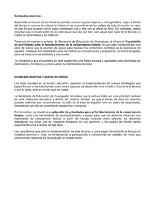  
	
  
	
  
Estimados alumnos:
Adentrarte al mundo de los libros te permite conocer lugares lejanos e inimaginables, viajar a través
del tiempo y conocer la cultura, la historia y las costumbres de los países de todo el mundo; lo mejor
de ello es que puedes revivir estos momentos una y otra vez al releer un libro. Sin embargo, debes
recordar que un buen lector no es sólo aquel que lee por leer, sino aquel que hace de la lectura un
medio de aprendizaje y de reflexión.
Tomando en cuenta lo anterior, la Secretaría de Educación de Guanajuato te ofrece el Cuadernillo
de actividades para el fortalecimiento de la comprensión lectora, el cual está intregrado por una
serie de textos que te servirán de apoyo para repasar los contenidos centrales de la asignatura de
español, fortalecer tus habilidades para convertirte en un buen lector y prepararte, de forma amigable,
para las evaluaciones estatales y nacionales.
Te invitamos a que encuentres en este cuadernillo una forma sencilla y agradable para identificar tus
debilidades y fortalezas y potencializar tus habilidades lectoras.
Estimados docentes y padres de familia:
Los retos actuales en el terreno educativo requieren la implementación de nuevas estrategias que
logren formar a los estudiantes como seres capaces de desarrollar una mirada crítica ante la lectura
y, por lo tanto, ante el mundo que los rodea.
La Secretaría de Educación de Guanajuato considera que la lectura debe ser una actividad medular
de toda institución educativa y dentro del entorno familiar, ya que a través de ésta los alumnos
pueden reafirmar sus conocimientos, no sólo en el área de español, sino en todas las asignaturas,
fomentando con ello un crecimiento académico y personal.
Por tal motivo, se diseñó el cuadernillo de actividades para el fortalecimiento de la comprensión
lectora, como una herramienta de acompañamiento y apoyo para que los alumnos refuercen sus
habilidades de comprensión lectora a partir del trabajo conjunto entre ustedes: los docentes
detectando las áreas que es necesario fortalecer en sus alumnos, y los padres de familia dando
seguimiento a los avances de sus hijos.
Les recordamos que para la implementación de este recurso, y para seguir fomentando la lectura en
nuestros alumnos e hijos, es fundamental la participación y compromiso de ustedes, de modo que
continuemos haciendo de Guanajuato un estado lector.
 