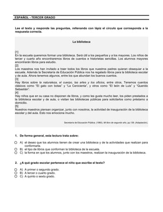  
	
  
	
  
ESPAÑOL - TERCER GRADO
Lee el texto y responde las preguntas, rellenando con lápiz el círculo que corresponda a la
respuesta correcta.
La biblioteca
[1]
En la escuela queremos formar una biblioteca. Será útil a los pequeños y a los mayores. Los niños de
tercer y cuarto año encontraremos libros de cuentos e historietas sencillas. Los alumnos mayores
encontrarán libros para estudio.
[2]
Los maestros nos han invitado a traer todos los libros que nuestros padres quieran obsequiar a la
escuela. Además la Secretaría de Educación Pública nos ha regalado libros para la biblioteca escolar
y de aula. Ahora tenemos algunos, entre los que abundan los buenos cuentos.
[3]
Hay libros sobre la naturaleza, el cuerpo, las artes y los oficios, entre otros. Tenemos cuentos
clásicos como “El gato con botas” y “La Cenicienta”, y otros como “El león de Luis” y “Querido
Sebastián”.
[4]
Hay niños que en su casa no disponen de libros, y como les gusta mucho leer, los piden prestados a
la biblioteca escolar y de aula, o visitan las bibliotecas públicas para solicitarlos como préstamo a
domicilio.
[5]
Nuestros maestros piensan organizar, junto con nosotros, la actividad de inauguración de la biblioteca
escolar y del aula. Esto nos emociona mucho.
Secretaría de Educación Pública. (1960). Mi libro de segundo año, pp.139. (Adaptación).
1. De forma general, esta lectura trata sobre:
A) el deseo que los alumnos tienen de crear una biblioteca y de la actividades que realizan para
conformarla.
B) el tipo de libros que conforman la biblioteca de la escuela.
C) la forma en que los alumnos, junto con los maestros, realizan la inauguración de la biblioteca.
2. ¿A qué grado escolar pertenece el niño que escribe el texto?
A) A primer o segundo grado.
B) A tercer o cuarto grado.
C) A quinto o sexto grado.
 