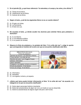  
	
  
	
  
3. En el párrafo [3], ¿a qué hace referencia “la naturaleza, el cuerpo y las artes y los oficios”?
A) Títulos de los libros.
B) Clasificación de los libros.
C) Autores de los libros.
4. Según el texto, ¿cuál de los siguientes libros no es un cuento clásico?
A) El gato con botas.
B) La Cenicienta.
C) El león de Luis.
5. De acuerdo al texto, ¿a dónde acuden los alumnos para solicitar libros para préstamo a
domicilio?
A) A una librería.
B) A una biblioteca pública.
C) A un puesto de revistas.
6. Observa la ficha de préstamo y la portada del libro “A la orilla del mar” y elige la opción
que corresponde al nombre de la serie con que se encuentra clasificado este libro.
BIBLIOTECA DE AULA
Ficha de préstamo
Nombre del alumno: Luis Sánchez Jiménez.
Título del libro: A la orilla del mar.
Nombre del autor: Lynn Huggins-Cooper.
Género: Informativo
Serie: Astrolabio
Categoría: Los lugares, la tierra y el espacio
Fecha de préstamo: 14 de febrero
Fecha de entrega: 16 de febrero
A) Informativo.
B) Astrolabio.
C) Los lugares, la tierra y el espacio.
7. ¿Sobre qué tema puede brindar información el libro “A la orilla del mar” de acuerdo a la
categoría en la que se encuentra clasificado?
A) Sobre algún personaje histórico importante.
B) Sobre las características de algún ser vivo y el medio en que se desarrolla.
C) Sobre la características de alguna región del país o del mundo.
 