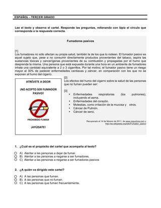  
	
  
	
  
ATRÉVETE	
  A	
  DECIR	
  
	
  
¡NO	
  ACEPTO	
  SER	
  FUMADOR	
  
PASIVO!	
  
	
  
	
  
PROHIBIDO	
  FUMAR	
  
	
  
¡AYÚDATE!	
  
	
  
	
  
ESPAÑOL - TERCER GRADO
Lee el texto y observa el cartel. Responde las preguntas, rellenando con lápiz el círculo que
corresponda a la respuesta correcta.
Fumadores pasivos
[1]
Los fumadores no sólo afectan su propia salud, también la de los que lo rodean. El fumador pasivo es
aquel sujeto que, pese a no consumir directamente productos provenientes del tabaco, aspira las
sustancias tóxicas y cancerígenas provenientes de su combustión y propagadas por el humo que
desprende la misma. Una persona que está expuesta durante una hora en un ambiente de fumadores
inhala una cantidad equivalente a 2 o 3 cigarrillos. Por tal motivo, el fumador pasivo tiene un riesgo
mayor al 30% de padecer enfermedades cardiacas y cáncer, en comparación con los que no se
exponen al humo del cigarro.
[2]
Los efectos del humo del cigarro sobre la salud de las personas
que no fuman pueden ser:
[3]
• Enfermedades respiratorias (los pulmones),
incluyendo el asma.
• Enfermedades del corazón.
• Molestias, como irritación de la mucosa y otros.
• Cáncer de Pulmón.
• Cáncer de seno.
Recuperado el 14 de febrero de 2011, de www.nopuchos.com y
http://es.wikipedia.org/wiki/Fumador_pasivo
1. ¿Cuál es el propósito del cartel que acompaña al texto?
A) Alentar a las personas a dejar de fumar.
B) Alentar a las personas a negarse a ser fumadores.
C) Alentar a las personas a negarse a ser fumadores pasivos
2. ¿A quién va dirigido este cartel?
A) A las personas que fuman.
B) A las personas que no fuman.
C) A las personas que fuman frecuentemente.
 