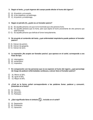  
	
  
	
  
3. Según el texto, ¿a qué órganos del cuerpo puede afectar el humo del cigarro?
A) Al pulmón y al corazón.
B) A los intestinos y al estómago.
C) Al pulmón y al estómago.
4. Según el párrafo [1], ¿quién es un fumador pasivo?
A) Es aquella persona a la que no le incomoda que otra persona fume.
B) Es aquella persona que no fuma, pero que aspira el humo proveniente de otra persona que
está fumando.
C) Es aquella persona que disfruta el fumar tranquilamente.
5. De acuerdo al contenido del texto, ¿qué enfermedad respiratoria puede padecer el fumador
pasivo?
A) Cáncer de pulmón.
B) Cáncer de garganta.
C) Cáncer de seno.
6. La expresión ¡No acepto ser fumador pasivo!, que aparece en el cartel, corresponde a una
frase de tipo:
A) interrogativo.
B) exclamativo.
C) imperativo.
7. En comparación con las personas que no se exponen al humo del cigarro, ¿qué porcentaje
de riesgo de padecer enfermedades cardiacas y cáncer tiene el fumador pasivo?
A) Menor al 30%.
B) Igual al 30%.
C) Mayor al 30%.
8. ¿Cuál es la forma verbal correspondiente a las palabras fumar, padecer y consumir,
presentes en el texto?
A) Infinitivo.
B) Gerundio.
C) Participio.
9. ¿Qué significado tiene el símbolo , incluido en el cartel?
A) Separación.
B) Prohibición.
C) Oposición.
 