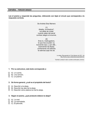  
	
  
	
  
ESPAÑOL - TERCER GRADO
Lee el poema y responde las preguntas, rellenando con lápiz el círculo que corresponda a la
respuesta correcta.
De Andrés Díaz Marrero
[1]
Abejita, zumbadora*,
tus alitas de cristal
cuando sales del panal
zumban alegre a la aurora.
[2]
Eres tú, madrugadora,
la que tras el polen va,
buscando aquí, y por allá...
acariciando las flores;
combinando mil sabores
la sabrosa miel nos da.
La abeja. Recuperado el 16 de febrero de 2011, de
http://home.coqui.net/sendero/poema50.htm
*Zumbar: producir ruido o sonido continuado y bronco.
1. Por su estructura, este texto corresponde a:
A) un cuento.
B) una canción.
C) un poema.
2. De forma general, ¿cuál es el propósito del texto?
A) Describir a la abeja.
B) Describir las alas de la abeja.
C) Describir cómo elabora la miel la abeja.
3. Según el poema, ¿qué producto elabora la abeja?
A) La miel.
B) La mermelada.
C) El piloncillo.
 