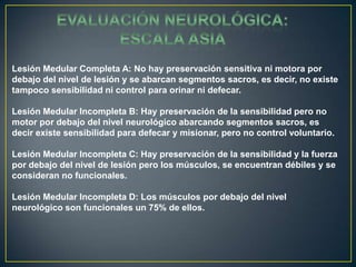 EVALUACIÓN NEUROLÓGICA: ESCALA ASIALesión Medular Completa A: No hay preservación sensitiva ni motora por debajo del nivel de lesión y se abarcan segmentos sacros, es decir, no existe tampoco sensibilidad ni control para orinar ni defecar. Lesión Medular Incompleta B: Hay preservación de la sensibilidad pero no motor por debajo del nivel neurológico abarcando segmentos sacros, es decir existe sensibilidad para defecar y misionar, pero no control voluntario. Lesión Medular Incompleta C: Hay preservación de la sensibilidad y la fuerza por debajo del nivel de lesión pero los músculos, se encuentran débiles y se consideran no funcionales. Lesión Medular Incompleta D: Los músculos por debajo del nivel neurológico son funcionales un 75% de ellos.
