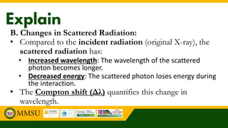B. Changes in Scattered Radiation:
• Compared to the incident radiation (original X-ray), the
scattered radiation has:
• Increased wavelength: The wavelength of the scattered
photon becomes longer.
• Decreased energy: The scattered photon loses energy during
the interaction.
• The Compton shift (Δλ) quantifies this change in
wavelength.
 