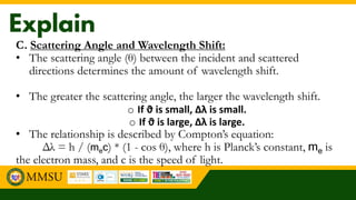 C. Scattering Angle and Wavelength Shift:
• The scattering angle (θ) between the incident and scattered
directions determines the amount of wavelength shift.
• The greater the scattering angle, the larger the wavelength shift.
o If ϑ is small, ∆λ is small.
o If ϑ is large, ∆λ is large.
• The relationship is described by Compton’s equation:
Δλ = h / (mec) * (1 - cos θ), where h is Planck’s constant, me is
the electron mass, and c is the speed of light.
 