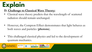 D. Challenge to Classical Wave Theory:
• Classical wave theory predicts that the wavelength of scattered
radiation should remain unchanged.
• However, the Compton Effect demonstrates that light behaves as
both waves and particles (photons).
• This challenged classical physics and led to the development of
quantum mechanics.
 