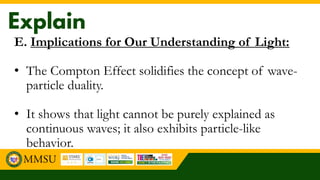 E. Implications for Our Understanding of Light:
• The Compton Effect solidifies the concept of wave-
particle duality.
• It shows that light cannot be purely explained as
continuous waves; it also exhibits particle-like
behavior.
 
