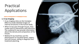 Practical
Applications
1. X-ray Imaging:
• X-ray imaging relies on the Compton
Effect to create detailed images of
internal structures in the human body.
• When X-rays pass through tissues, they
scatter due to interactions with electrons.
The scattered X-rays provide information
about the density and composition of the
tissues.
• Medical X-ray machines use this
phenomenon to visualize bones, organs,
and soft tissues, aiding in diagnosis and
treatment planning.
 