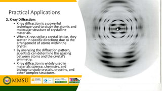 Practical Applications
2. X-ray Diffraction:
• X-ray diffraction is a powerful
technique used to study the atomic and
molecular structure of crystalline
materials.
• When X-rays strike a crystal lattice, they
scatter in specific directions due to the
arrangement of atoms within the
crystal.
• By analyzing the diffraction pattern,
scientists can determine the spacing
between atoms and the crystal’s
symmetry.
• X-ray diffraction is widely used in
materials science, chemistry, and
biology to study crystals, proteins, and
other complex structures.
 