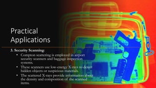 Practical
Applications
3. Security Scanning:
• Compton scattering is employed in airport
security scanners and baggage inspection
systems.
• These scanners use low-energy X-rays to detect
hidden objects or suspicious materials.
• The scattered X-rays provide information about
the density and composition of the scanned
items.
 