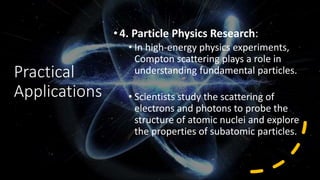 Practical
Applications
•4. Particle Physics Research:
• In high-energy physics experiments,
Compton scattering plays a role in
understanding fundamental particles.
• Scientists study the scattering of
electrons and photons to probe the
structure of atomic nuclei and explore
the properties of subatomic particles.
 