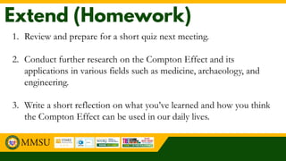 1. Review and prepare for a short quiz next meeting.
2. Conduct further research on the Compton Effect and its
applications in various fields such as medicine, archaeology, and
engineering.
3. Write a short reflection on what you’ve learned and how you think
the Compton Effect can be used in our daily lives.
 
