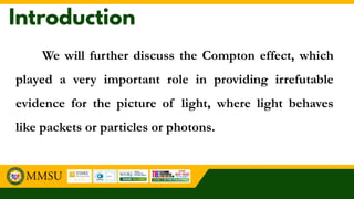 We will further discuss the Compton effect, which
played a very important role in providing irrefutable
evidence for the picture of light, where light behaves
like packets or particles or photons.
 