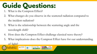 1. What is the Compton Effect?
2. What changes do you observe in the scattered radiation compared to
the incident radiation?
3. What is the relationship between the scattering angle and the
wavelength shift?
4. How does the Compton Effect challenge classical wave theory?
5. What implications does the Compton Effect have for our understanding
of light?
 