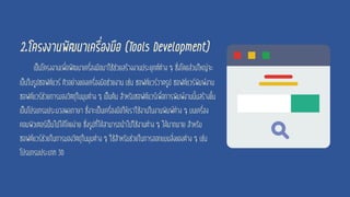 2.โครงงานพัฒนาเครื่องมือ (Tools Development)
เป็นโครงงานเพื่อพัฒนาเครื่องมือมาใช้ช่วยสร้างงานประยุกต์ต่าง ๆ ซึ่งโดยส่วนใหญ่จะ
เป็นในรูปซอฟต์แวร์ ตัวอย่างของเครื่องมือช่วยงาน เช่น ซอฟต์แวร์วาดรูป ซอฟต์แวร์พิมพ์งาน
ซอฟต์แวร์ช่วยการมองวัตถุในมุมต่าง ๆ เป็นต้น สาหรับซอฟต์แวร์เพื่อการพิมพ์งานนั้นสร้างขึ้น
เป็นโปรแกรมประมวลผลภาษา ซึ่งจะเป็นเครื่องมือให้เราใช้งานในงานพิมพ์ต่าง ๆ บนเครื่อง
คอมพิวเตอร์เป็นไปได้โดยง่าย ซึ่งรูปที่ได้สามารถนาไปใช้งานต่าง ๆ ได้มากมาย สาหรับ
ซอฟต์แวร์ช่วยในการมองวัตถุในมุมต่าง ๆ ใช้สาหรับช่วยในการออกแบบสิ่งของต่าง ๆ เช่น
โปรแกรมประเภท 3D
 
