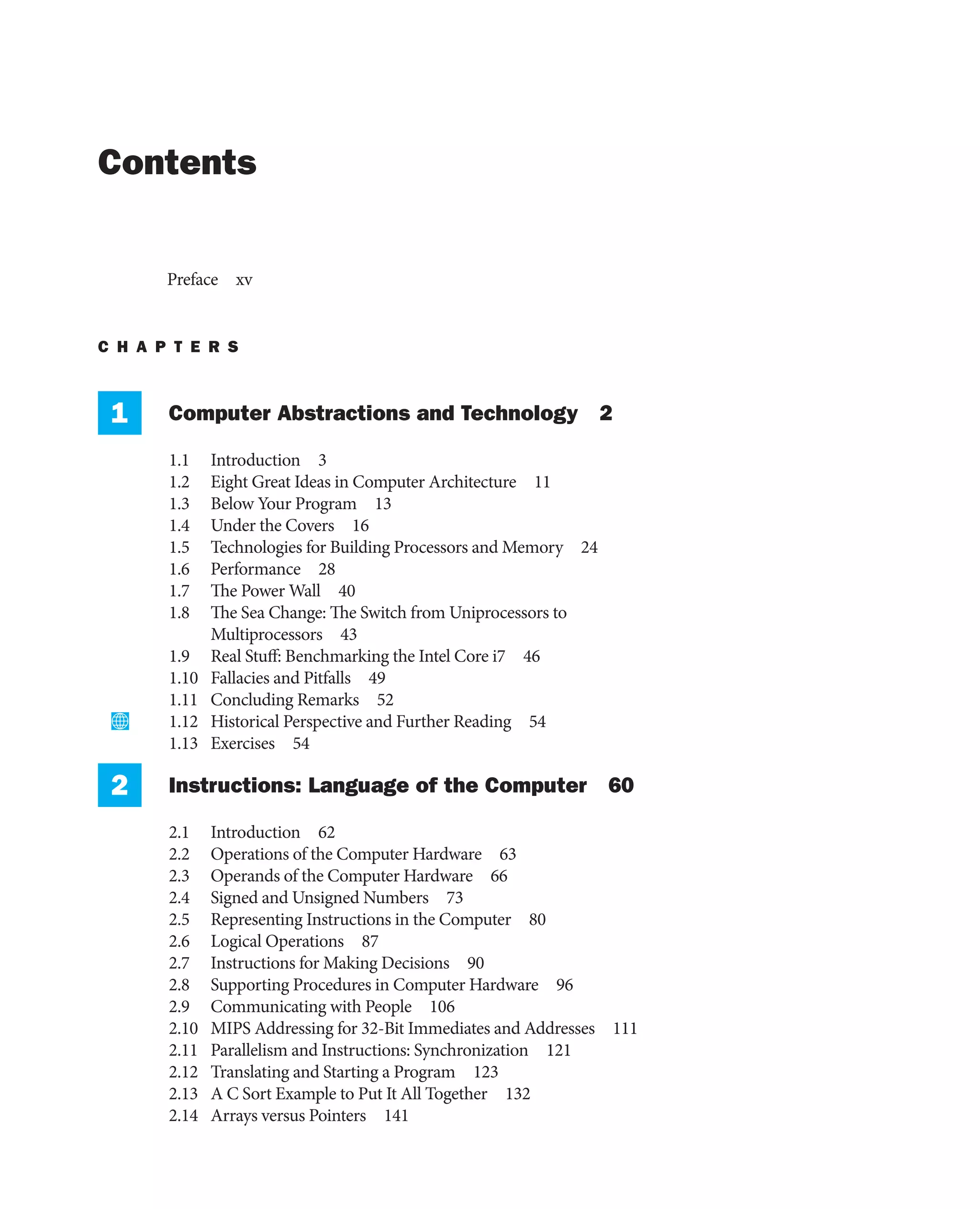 Contents
Preface xv
C H A P T E R S
1 Computer Abstractions and Technology 2
1.1 Introduction 3
1.2 Eight Great Ideas in Computer Architecture 11
1.3 Below Your Program 13
1.4 Under the Covers 16
1.5 Technologies for Building Processors and Memory 24
1.6 Performance 28
1.7 The Power Wall 40
1.8 The Sea Change: The Switch from Uniprocessors to
Multiprocessors 43
1.9 Real Stuff: Benchmarking the Intel Core i7 46
1.10 Fallacies and Pitfalls 49
1.11 Concluding Remarks 52
1.12 Historical Perspective and Further Reading 54
1.13 Exercises 54
2 Instructions: Language of the Computer 60
2.1 Introduction 62
2.2 Operations of the Computer Hardware 63
2.3 Operands of the Computer Hardware 66
2.4 Signed and Unsigned Numbers 73
2.5 Representing Instructions in the Computer 80
2.6 Logical Operations 87
2.7 Instructions for Making Decisions 90
2.8 Supporting Procedures in Computer Hardware 96
2.9 Communicating with People 106
2.10 MIPS Addressing for 32-Bit Immediates and Addresses 111
2.11 Parallelism and Instructions: Synchronization 121
2.12 Translating and Starting a Program 123
2.13 A C Sort Example to Put It All Together 132
2.14 Arrays versus Pointers 141
 