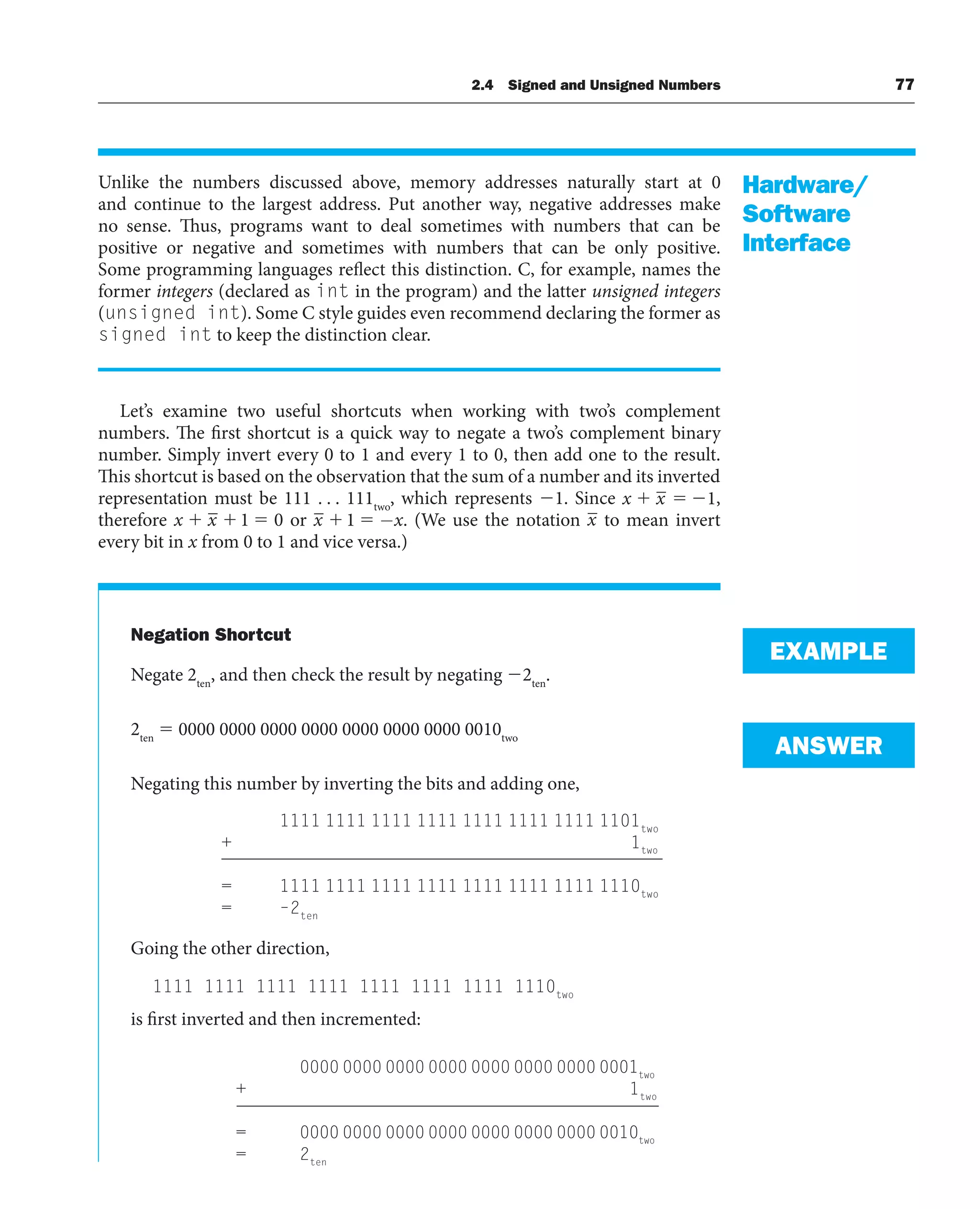 Unlike the numbers discussed above, memory addresses naturally start at 0
and continue to the largest address. Put another way, negative addresses make
no sense. Thus, programs want to deal sometimes with numbers that can be
positive or negative and sometimes with numbers that can be only positive.
Some programming languages reflect this distinction. C, for example, names the
former integers (declared as int in the program) and the latter unsigned integers
(unsigned int). Some C style guides even recommend declaring the former as
signed int to keep the distinction clear.
Let’s examine two useful shortcuts when working with two’s complement
numbers. The first shortcut is a quick way to negate a two’s complement binary
number. Simply invert every 0 to 1 and every 1 to 0, then add one to the result.
This shortcut is based on the observation that the sum of a number and its inverted
representation must be 111 . . . 111two
, which represents 1. Since x x 1,
therefore x x 1 0 or x x
1 − . (We use the notation x to mean invert
every bit in x from 0 to 1 and vice versa.)
Negation Shortcut
Negate 2ten
, and then check the result by negating 2ten
.
2ten
 0000 0000 0000 0000 0000 0000 0000 0010two
Negating this number by inverting the bits and adding one,
1111 1111 1111 1111 1111 1111 1111 1101two
+ 1two
= 1111 1111 1111 1111 1111 1111 1111 1110two
= –2ten
Going the other direction,
1111 1111 1111 1111 1111 1111 1111 1110two
is first inverted and then incremented:
0000 0000 0000 0000 0000 0000 0000 0001two
+ 1two
= 0000 0000 0000 0000 0000 0000 0000 0010two
= 2ten
Hardware/
Software
Interface
EXAMPLE
ANSWER
2.4 Signed and Unsigned Numbers 77
 