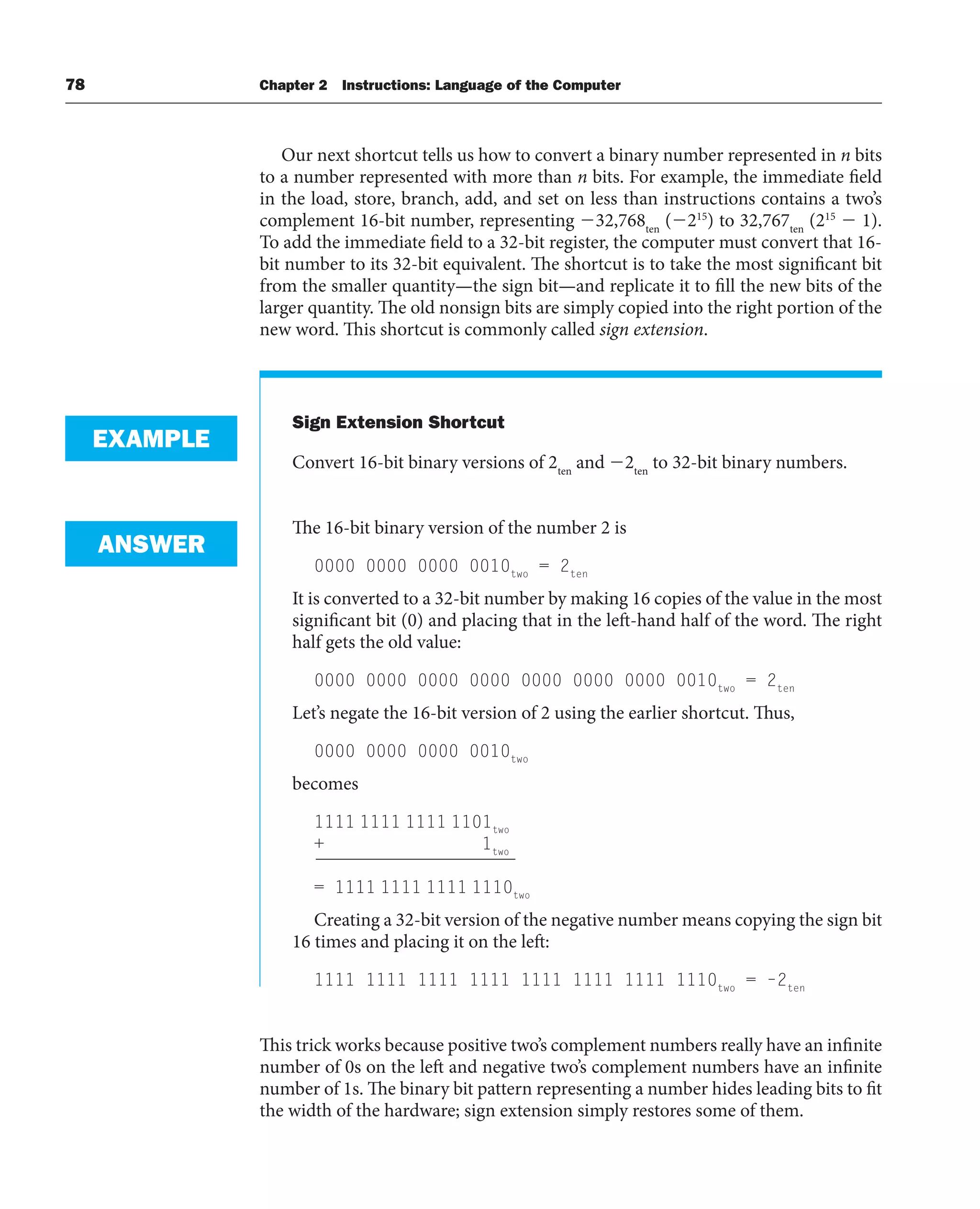 78 Chapter 2 Instructions: Language of the Computer
Our next shortcut tells us how to convert a binary number represented in n bits
to a number represented with more than n bits. For example, the immediate field
in the load, store, branch, add, and set on less than instructions contains a two’s
complement 16-bit number, representing 32,768ten
(215
) to 32,767ten
(215
 1).
To add the immediate field to a 32-bit register, the computer must convert that 16-
bit number to its 32-bit equivalent. The shortcut is to take the most significant bit
from the smaller quantity—the sign bit—and replicate it to fill the new bits of the
larger quantity. The old nonsign bits are simply copied into the right portion of the
new word. This shortcut is commonly called sign extension.
Sign Extension Shortcut
Convert 16-bit binary versions of 2ten
and 2ten
to 32-bit binary numbers.
The 16-bit binary version of the number 2 is
0000 0000 0000 0010two
= 2ten
It is converted to a 32-bit number by making 16 copies of the value in the most
significant bit (0) and placing that in the left-hand half of the word. The right
half gets the old value:
0000 0000 0000 0000 0000 0000 0000 0010two
= 2ten
Let’s negate the 16-bit version of 2 using the earlier shortcut. Thus,
0000 0000 0000 0010two
becomes
1111 1111 1111 1101two
+ 1two
= 1111 1111 1111 1110two
Creating a 32-bit version of the negative number means copying the sign bit
16 times and placing it on the left:
1111 1111 1111 1111 1111 1111 1111 1110two
= –2ten
This trick works because positive two’s complement numbers really have an infinite
number of 0s on the left and negative two’s complement numbers have an infinite
number of 1s. The binary bit pattern representing a number hides leading bits to fit
the width of the hardware; sign extension simply restores some of them.
EXAMPLE
ANSWER
 