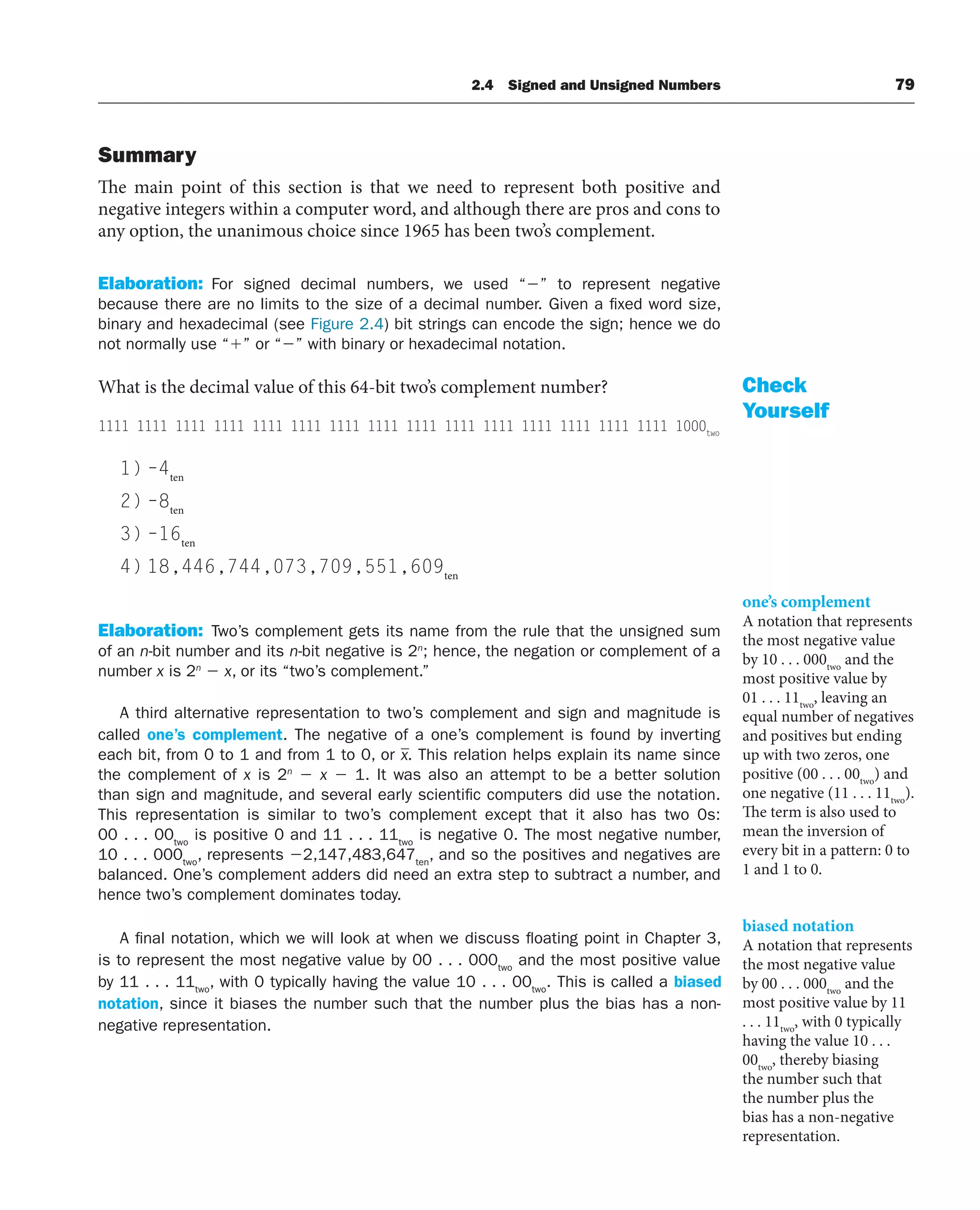 Summary
The main point of this section is that we need to represent both positive and
negative integers within a computer word, and although there are pros and cons to
any option, the unanimous choice since 1965 has been two’s complement.
Elaboration: For signed decimal numbers, we used “” to represent negative
because there are no limits to the size of a decimal number. Given a fixed word size,
binary and hexadecimal (see Figure 2.4) bit strings can encode the sign; hence we do
not normally use “” or “” with binary or hexadecimal notation.
What is the decimal value of this 64-bit two’s complement number?
1111 1111 1111 1111 1111 1111 1111 1111 1111 1111 1111 1111 1111 1111 1111 1000two
1) –4ten
2) –8ten
3) –16ten
4) 18,446,744,073,709,551,609ten
Elaboration: Two’s complement gets its name from the rule that the unsigned sum
of an n-bit number and its n-bit negative is 2n
; hence, the negation or complement of a
number x is 2n
 x, or its “two’s complement.”
A third alternative representation to two’s complement and sign and magnitude is
called one’s complement. The negative of a one’s complement is found by inverting
each bit, from 0 to 1 and from 1 to 0, or x. This relation helps explain its name since
the complement of x is 2n
 x  1. It was also an attempt to be a better solution
than sign and magnitude, and several early scientific computers did use the notation.
This representation is similar to two’s complement except that it also has two 0s:
00 . . . 00two
is positive 0 and 11 . . . 11two
is negative 0. The most negative number,
10 . . . 000two
, represents 2,147,483,647ten
, and so the positives and negatives are
balanced. One’s complement adders did need an extra step to subtract a number, and
hence two’s complement dominates today.
A final notation, which we will look at when we discuss floating point in Chapter 3,
is to represent the most negative value by 00 . . . 000two
and the most positive value
by 11 . . . 11two
, with 0 typically having the value 10 . . . 00two
. This is called a biased
notation, since it biases the number such that the number plus the bias has a non-
negative representation.
Check
Yourself
one’s complement
A notation that represents
the most negative value
by 10 . . . 000two
and the
most positive value by
01 . . . 11two
, leaving an
equal number of negatives
and positives but ending
up with two zeros, one
positive (00 . . . 00two
) and
one negative (11 . . . 11two
).
The term is also used to
mean the inversion of
every bit in a pattern: 0 to
1 and 1 to 0.
biased notation
A notation that represents
the most negative value
by 00 . . . 000two
and the
most positive value by 11
. . . 11two
, with 0 typically
having the value 10 . . .
00two
, thereby biasing
the number such that
the number plus the
bias has a non-negative
representation.
2.4 Signed and Unsigned Numbers 79
 