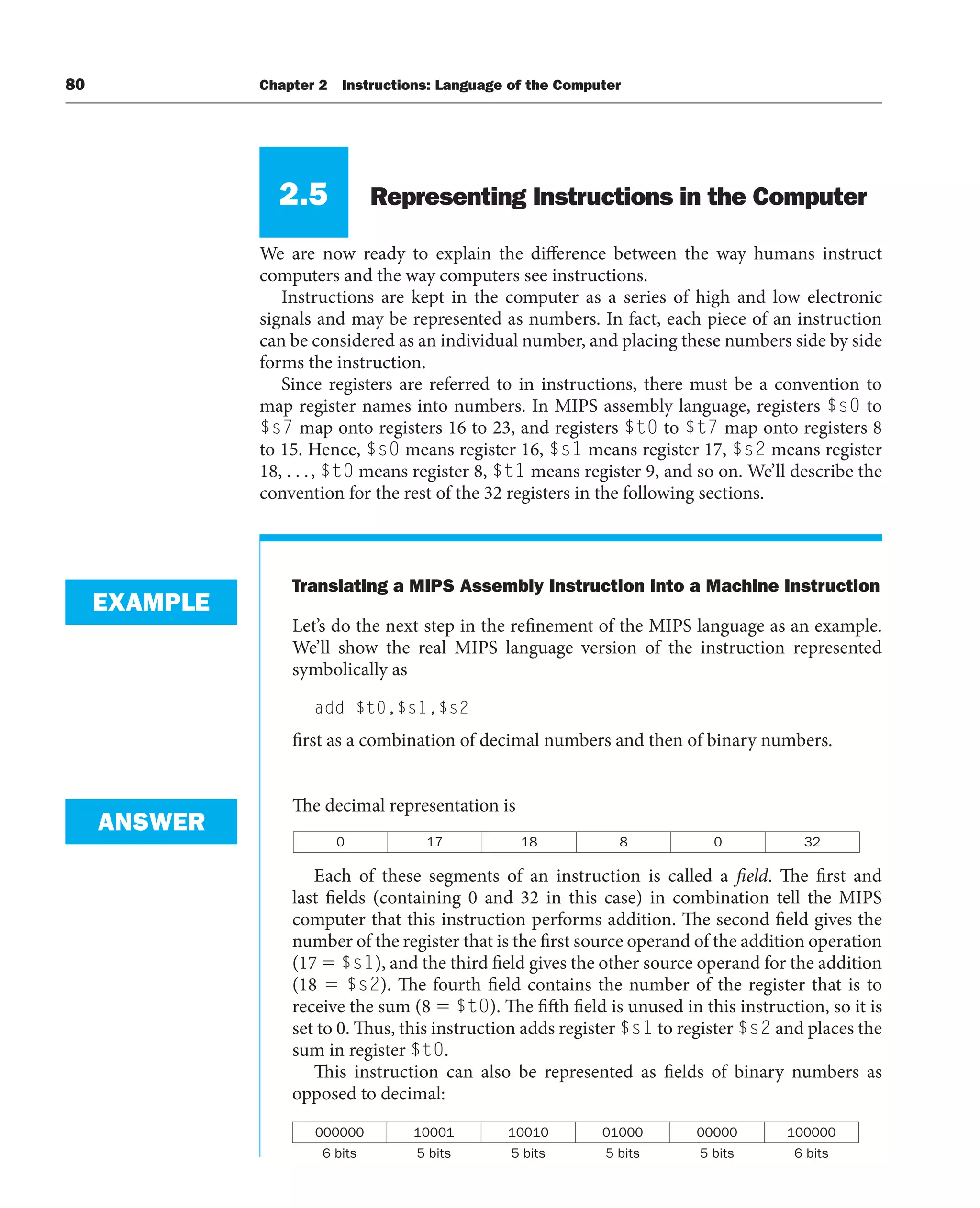 80 Chapter 2 Instructions: Language of the Computer
2.5 Representing Instructions in the Computer
We are now ready to explain the difference between the way humans instruct
computers and the way computers see instructions.
Instructions are kept in the computer as a series of high and low electronic
signals and may be represented as numbers. In fact, each piece of an instruction
can be considered as an individual number, and placing these numbers side by side
forms the instruction.
Since registers are referred to in instructions, there must be a convention to
map register names into numbers. In MIPS assembly language, registers $s0 to
$s7 map onto registers 16 to 23, and registers $t0 to $t7 map onto registers 8
to 15. Hence, $s0 means register 16, $s1 means register 17, $s2 means register
18, . . ., $t0 means register 8, $t1 means register 9, and so on. We’ll describe the
convention for the rest of the 32 registers in the following sections.
Translating a MIPS Assembly Instruction into a Machine Instruction
Let’s do the next step in the refinement of the MIPS language as an example.
We’ll show the real MIPS language version of the instruction represented
symbolically as
add $t0,$s1,$s2
first as a combination of decimal numbers and then of binary numbers.
The decimal representation is
0 17 18 8 0 32
Each of these segments of an instruction is called a field. The first and
last fields (containing 0 and 32 in this case) in combination tell the MIPS
computer that this instruction performs addition. The second field gives the
number of the register that is the first source operand of the addition operation
(17  $s1), and the third field gives the other source operand for the addition
(18  $s2). The fourth field contains the number of the register that is to
receive the sum (8  $t0). The fifth field is unused in this instruction, so it is
set to 0. Thus, this instruction adds register $s1 to register $s2 and places the
sum in register $t0.
This instruction can also be represented as fields of binary numbers as
opposed to decimal:
000000 10001 10010 01000 00000 100000
6 bits 5 bits 5 bits 5 bits 5 bits 6 bits
EXAMPLE
ANSWER
 