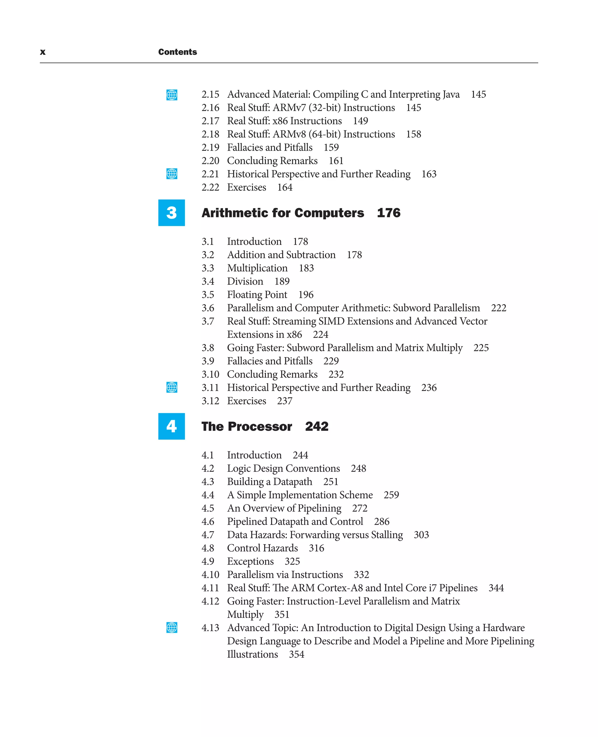 x Contents
2.15 Advanced Material: Compiling C and Interpreting Java 145
2.16 Real Stuff: ARMv7 (32-bit) Instructions 145
2.17 Real Stuff: x86 Instructions 149
2.18 Real Stuff: ARMv8 (64-bit) Instructions 158
2.19 Fallacies and Pitfalls 159
2.20 Concluding Remarks 161
2.21 Historical Perspective and Further Reading 163
2.22 Exercises 164
3 Arithmetic for Computers 176
3.1 Introduction 178
3.2 Addition and Subtraction 178
3.3 Multiplication 183
3.4 Division 189
3.5 Floating Point 196
3.6 Parallelism and Computer Arithmetic: Subword Parallelism 222
3.7 Real Stuff: Streaming SIMD Extensions and Advanced Vector
Extensions in x86 224
3.8 Going Faster: Subword Parallelism and Matrix Multiply 225
3.9 Fallacies and Pitfalls 229
3.10 Concluding Remarks 232
3.11 Historical Perspective and Further Reading 236
3.12 Exercises 237
4 The Processor 242
4.1 Introduction 244
4.2 Logic Design Conventions 248
4.3 Building a Datapath 251
4.4 A Simple Implementation Scheme 259
4.5 An Overview of Pipelining 272
4.6 Pipelined Datapath and Control 286
4.7 Data Hazards: Forwarding versus Stalling 303
4.8 Control Hazards 316
4.9 Exceptions 325
4.10 Parallelism via Instructions 332
4.11 Real Stuff: The ARM Cortex-A8 and Intel Core i7 Pipelines 344
4.12 Going Faster: Instruction-Level Parallelism and Matrix
Multiply 351
4.13 Advanced Topic: An Introduction to Digital Design Using a Hardware
Design Language to Describe and Model a Pipeline and More Pipelining
Illustrations 354
 