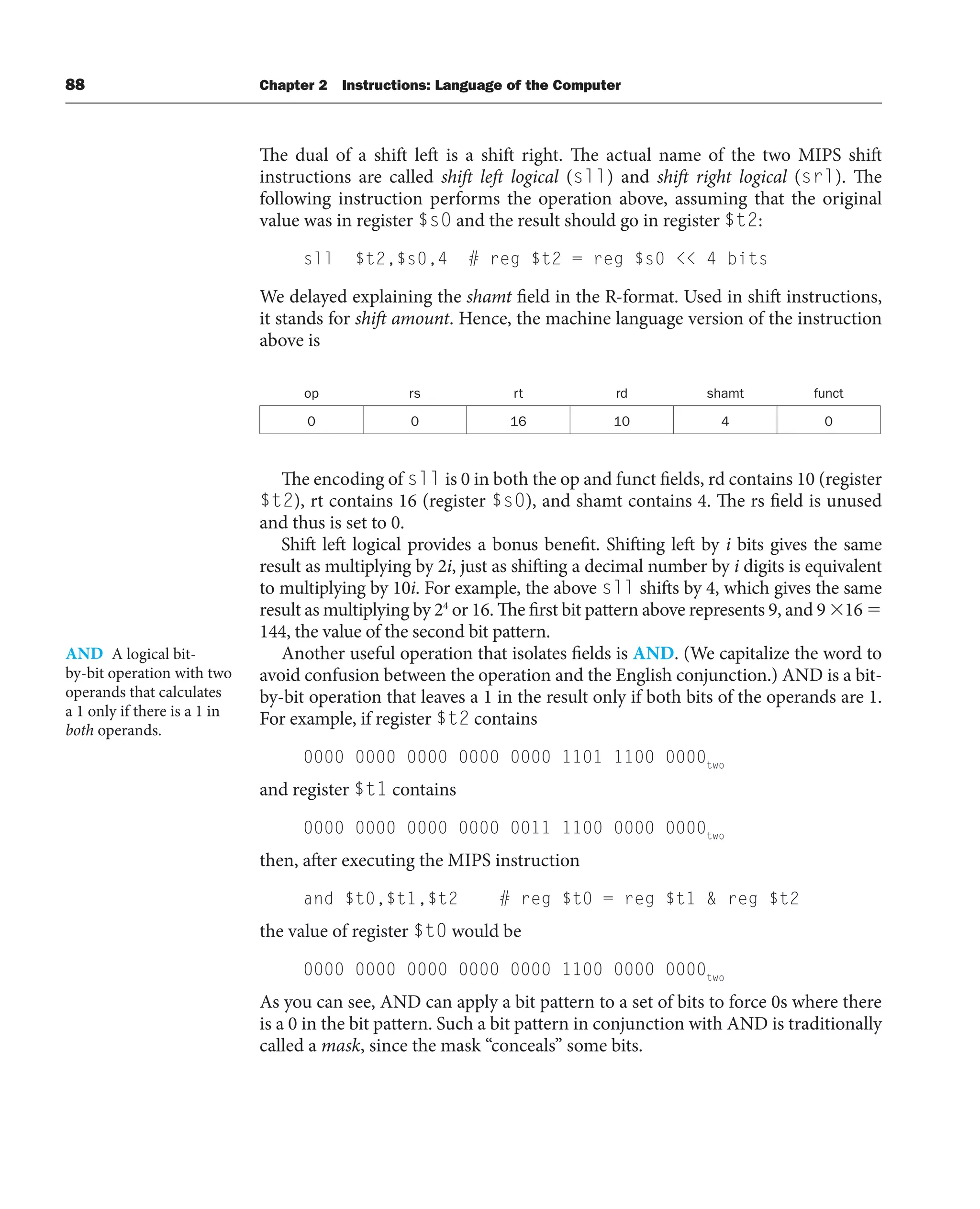 88 Chapter 2 Instructions: Language of the Computer
The dual of a shift left is a shift right. The actual name of the two MIPS shift
instructions are called shift left logical (sll) and shift right logical (srl). The
following instruction performs the operation above, assuming that the original
value was in register $s0 and the result should go in register $t2:
sll $t2,$s0,4 # reg $t2 = reg $s0  4 bits
We delayed explaining the shamt field in the R-format. Used in shift instructions,
it stands for shift amount. Hence, the machine language version of the instruction
above is
op rs rt rd shamt funct
0 0 16 10 4 0
The encoding of sll is 0 in both the op and funct fields, rd contains 10 (register
$t2), rt contains 16 (register $s0), and shamt contains 4. The rs field is unused
and thus is set to 0.
Shift left logical provides a bonus benefit. Shifting left by i bits gives the same
result as multiplying by 2i, just as shifting a decimal number by i digits is equivalent
to multiplying by 10i. For example, the above sll shifts by 4, which gives the same
result as multiplying by 24
or 16. The first bit pattern above represents 9, and 9 16 
144, the value of the second bit pattern.
Another useful operation that isolates fields is AND. (We capitalize the word to
avoid confusion between the operation and the English conjunction.) AND is a bit-
by-bit operation that leaves a 1 in the result only if both bits of the operands are 1.
For example, if register $t2 contains
0000 0000 0000 0000 0000 1101 1100 0000two
and register $t1 contains
0000 0000 0000 0000 0011 1100 0000 0000two
then, after executing the MIPS instruction
and $t0,$t1,$t2 # reg $t0 = reg $t1  reg $t2
the value of register $t0 would be
0000 0000 0000 0000 0000 1100 0000 0000two
As you can see, AND can apply a bit pattern to a set of bits to force 0s where there
is a 0 in the bit pattern. Such a bit pattern in conjunction with AND is traditionally
called a mask, since the mask “conceals” some bits.
AND A logical bit-
by-bit operation with two
operands that calculates
a 1 only if there is a 1 in
both operands.
 