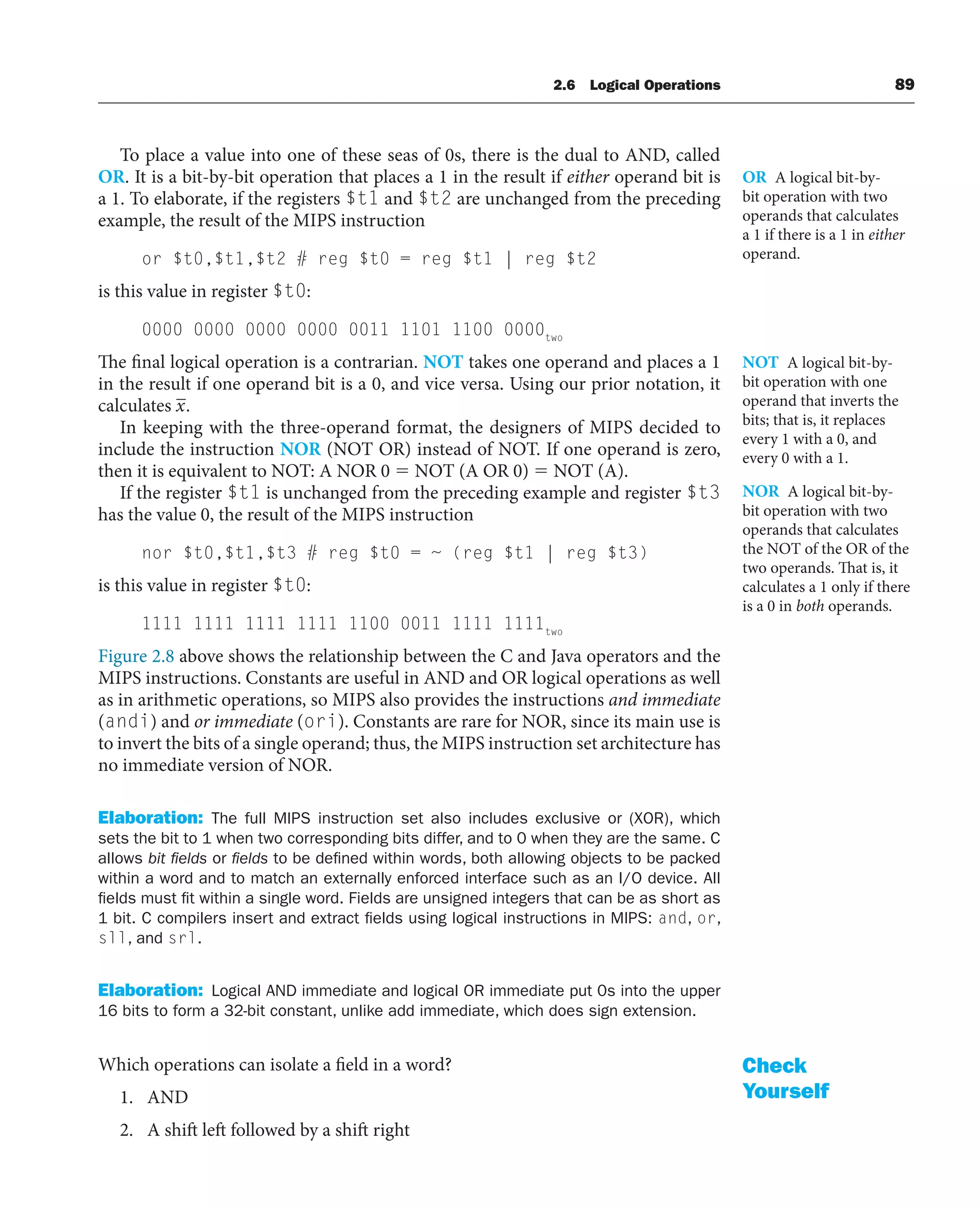 To place a value into one of these seas of 0s, there is the dual to AND, called
OR. It is a bit-by-bit operation that places a 1 in the result if either operand bit is
a 1. To elaborate, if the registers $t1 and $t2 are unchanged from the preceding
example, the result of the MIPS instruction
or $t0,$t1,$t2 # reg $t0 = reg $t1 | reg $t2
is this value in register $t0:
0000 0000 0000 0000 0011 1101 1100 0000two
The final logical operation is a contrarian. NOT takes one operand and places a 1
in the result if one operand bit is a 0, and vice versa. Using our prior notation, it
calculates x.
In keeping with the three-operand format, the designers of MIPS decided to
include the instruction NOR (NOT OR) instead of NOT. If one operand is zero,
then it is equivalent to NOT: A NOR 0  NOT (A OR 0)  NOT (A).
If the register $t1 is unchanged from the preceding example and register $t3
has the value 0, the result of the MIPS instruction
nor $t0,$t1,$t3 # reg $t0 = ~ (reg $t1 | reg $t3)
is this value in register $t0:
1111 1111 1111 1111 1100 0011 1111 1111two
Figure 2.8 above shows the relationship between the C and Java operators and the
MIPS instructions. Constants are useful in AND and OR logical operations as well
as in arithmetic operations, so MIPS also provides the instructions and immediate
(andi) and or immediate (ori). Constants are rare for NOR, since its main use is
to invert the bits of a single operand; thus, the MIPS instruction set architecture has
no immediate version of NOR.
Elaboration: The full MIPS instruction set also includes exclusive or (XOR), which
sets the bit to 1 when two corresponding bits differ, and to 0 when they are the same. C
allows bit ﬁelds or ﬁelds to be defined within words, both allowing objects to be packed
within a word and to match an externally enforced interface such as an I/O device. All
fields must fit within a single word. Fields are unsigned integers that can be as short as
1 bit. C compilers insert and extract fields using logical instructions in MIPS: and, or,
sll, and srl.
Elaboration: Logical AND immediate and logical OR immediate put 0s into the upper
16 bits to form a 32-bit constant, unlike add immediate, which does sign extension.
Which operations can isolate a field in a word?
1. AND
2. A shift left followed by a shift right
OR A logical bit-by-
bit operation with two
operands that calculates
a 1 if there is a 1 in either
operand.
NOT A logical bit-by-
bit operation with one
operand that inverts the
bits; that is, it replaces
every 1 with a 0, and
every 0 with a 1.
NOR A logical bit-by-
bit operation with two
operands that calculates
the NOT of the OR of the
two operands. That is, it
calculates a 1 only if there
is a 0 in both operands.
Check
Yourself
2.6 Logical Operations 89
 