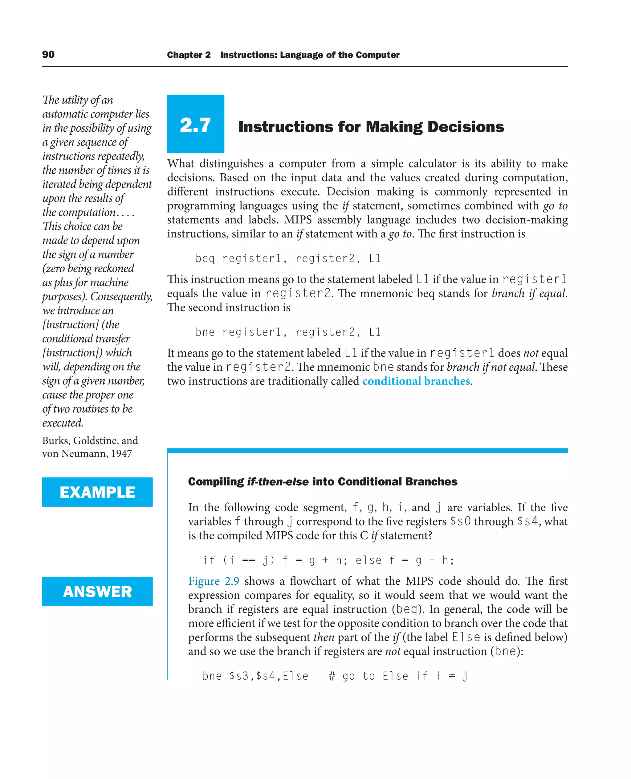 90 Chapter 2 Instructions: Language of the Computer
2.7 Instructions for Making Decisions
What distinguishes a computer from a simple calculator is its ability to make
decisions. Based on the input data and the values created during computation,
different instructions execute. Decision making is commonly represented in
programming languages using the if statement, sometimes combined with go to
statements and labels. MIPS assembly language includes two decision-making
instructions, similar to an if statement with a go to. The first instruction is
beq register1, register2, L1
This instruction means go to the statement labeled L1 if the value in register1
equals the value in register2. The mnemonic beq stands for branch if equal.
The second instruction is
bne register1, register2, L1
It means go to the statement labeled L1 if the value in register1 does not equal
the value in register2. The mnemonic bne stands for branch if not equal. These
two instructions are traditionally called conditional branches.
Compiling if-then-else into Conditional Branches
In the following code segment, f, g, h, i, and j are variables. If the five
variables f through j correspond to the five registers $s0 through $s4, what
is the compiled MIPS code for this C if statement?
if (i == j) f = g + h; else f = g – h;
Figure 2.9 shows a flowchart of what the MIPS code should do. The first
expression compares for equality, so it would seem that we would want the
branch if registers are equal instruction (beq). In general, the code will be
more efficient if we test for the opposite condition to branch over the code that
performs the subsequent then part of the if (the label Else is defined below)
and so we use the branch if registers are not equal instruction (bne):
bne $s3,$s4,Else # go to Else if i ≠ j
The utility of an
automatic computer lies
in the possibility of using
a given sequence of
instructions repeatedly,
the number of times it is
iterated being dependent
upon the results of
the computation. . . .
This choice can be
made to depend upon
the sign of a number
(zero being reckoned
as plus for machine
purposes). Consequently,
we introduce an
[instruction] (the
conditional transfer
[instruction]) which
will, depending on the
sign of a given number,
cause the proper one
of two routines to be
executed.
Burks, Goldstine, and
von Neumann, 1947
EXAMPLE
ANSWER
 