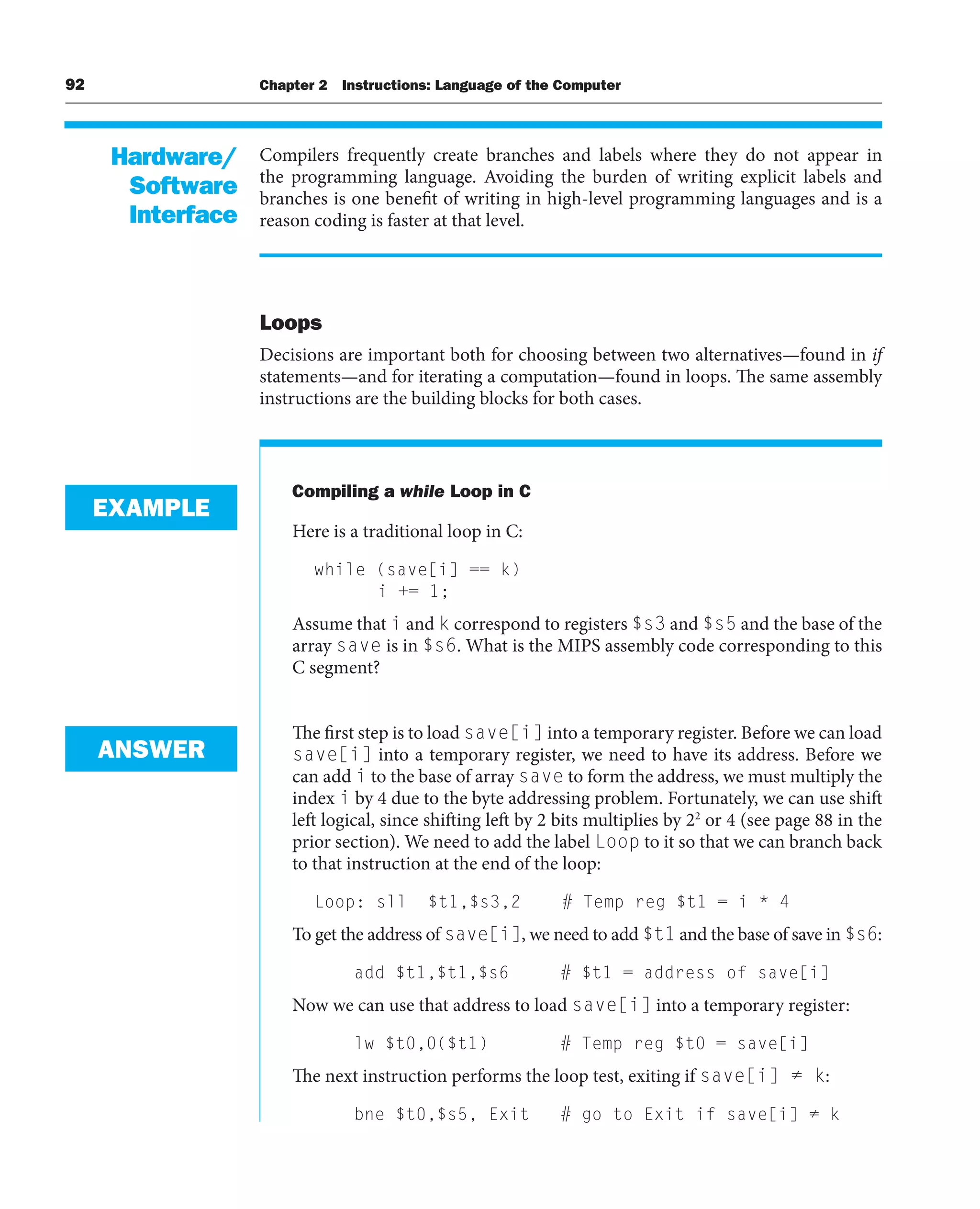 92 Chapter 2 Instructions: Language of the Computer
Compilers frequently create branches and labels where they do not appear in
the programming language. Avoiding the burden of writing explicit labels and
branches is one benefit of writing in high-level programming languages and is a
reason coding is faster at that level.
Loops
Decisions are important both for choosing between two alternatives—found in if
statements—and for iterating a computation—found in loops. The same assembly
instructions are the building blocks for both cases.
Compiling a while Loop in C
Here is a traditional loop in C:
while (save[i] == k)
i += 1;
Assume that i and k correspond to registers $s3 and $s5 and the base of the
array save is in $s6. What is the MIPS assembly code corresponding to this
C segment?
The first step is to load save[i] into a temporary register. Before we can load
save[i] into a temporary register, we need to have its address. Before we
can add i to the base of array save to form the address, we must multiply the
index i by 4 due to the byte addressing problem. Fortunately, we can use shift
left logical, since shifting left by 2 bits multiplies by 22
or 4 (see page 88 in the
prior section). We need to add the label Loop to it so that we can branch back
to that instruction at the end of the loop:
Loop: sll $t1,$s3,2 # Temp reg $t1 = i * 4
To get the address of save[i], we need to add $t1 and the base of save in $s6:
add $t1,$t1,$s6 # $t1 = address of save[i]
Now we can use that address to load save[i] into a temporary register:
lw $t0,0($t1) # Temp reg $t0 = save[i]
The next instruction performs the loop test, exiting if save[i] ≠ k:
bne $t0,$s5, Exit # go to Exit if save[i] ≠ k
Hardware/
Software
Interface
EXAMPLE
ANSWER
 