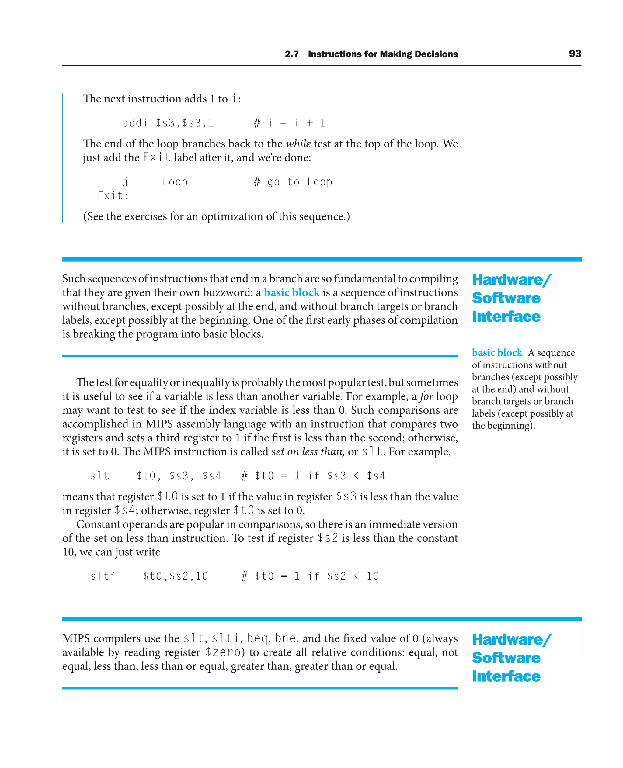 The next instruction adds 1 to i:
addi $s3,$s3,1 # i = i + 1
The end of the loop branches back to the while test at the top of the loop. We
just add the Exit label after it, and we’re done:
j Loop # go to Loop
Exit:
(See the exercises for an optimization of this sequence.)
Suchsequencesofinstructionsthatendinabrancharesofundamentaltocompiling
that they are given their own buzzword: a basic block is a sequence of instructions
without branches, except possibly at the end, and without branch targets or branch
labels, except possibly at the beginning. One of the first early phases of compilation
is breaking the program into basic blocks.
Thetestforequalityorinequalityisprobablythemostpopulartest,butsometimes
it is useful to see if a variable is less than another variable. For example, a for loop
may want to test to see if the index variable is less than 0. Such comparisons are
accomplished in MIPS assembly language with an instruction that compares two
registers and sets a third register to 1 if the first is less than the second; otherwise,
it is set to 0. The MIPS instruction is called set on less than, or slt. For example,
slt $t0, $s3, $s4 # $t0 = 1 if $s3  $s4
means that register $t0 is set to 1 if the value in register $s3 is less than the value
in register $s4; otherwise, register $t0 is set to 0.
Constant operands are popular in comparisons, so there is an immediate version
of the set on less than instruction. To test if register $s2 is less than the constant
10, we can just write
slti $t0,$s2,10 # $t0 = 1 if $s2  10
MIPS compilers use the slt, slti, beq, bne, and the fixed value of 0 (always
available by reading register $zero) to create all relative conditions: equal, not
equal, less than, less than or equal, greater than, greater than or equal.
Hardware/
Software
Interface
basic block A sequence
of instructions without
branches (except possibly
at the end) and without
branch targets or branch
labels (except possibly at
the beginning).
Hardware/
Software
Interface
2.7 Instructions for Making Decisions 93
 