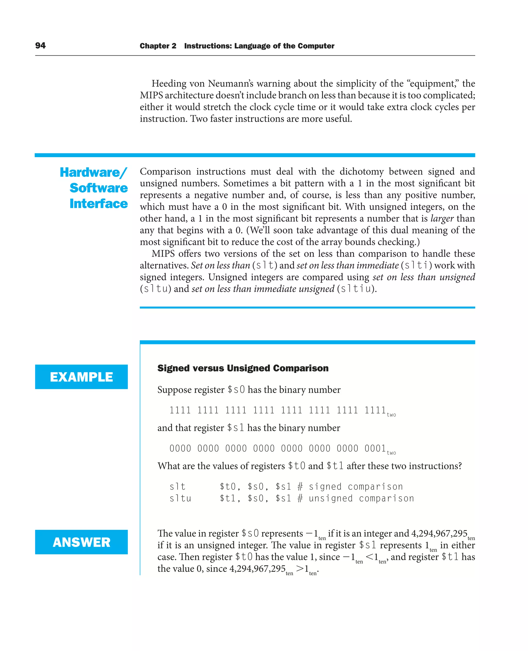 94 Chapter 2 Instructions: Language of the Computer
Heeding von Neumann’s warning about the simplicity of the “equipment,” the
MIPS architecture doesn’t include branch on less than because it is too complicated;
either it would stretch the clock cycle time or it would take extra clock cycles per
instruction. Two faster instructions are more useful.
Comparison instructions must deal with the dichotomy between signed and
unsigned numbers. Sometimes a bit pattern with a 1 in the most significant bit
represents a negative number and, of course, is less than any positive number,
which must have a 0 in the most significant bit. With unsigned integers, on the
other hand, a 1 in the most significant bit represents a number that is larger than
any that begins with a 0. (We’ll soon take advantage of this dual meaning of the
most significant bit to reduce the cost of the array bounds checking.)
MIPS offers two versions of the set on less than comparison to handle these
alternatives. Set on less than (slt) and set on less than immediate (slti) work with
signed integers. Unsigned integers are compared using set on less than unsigned
(sltu) and set on less than immediate unsigned (sltiu).
Signed versus Unsigned Comparison
Suppose register $s0 has the binary number
1111 1111 1111 1111 1111 1111 1111 1111two
and that register $s1 has the binary number
0000 0000 0000 0000 0000 0000 0000 0001two
What are the values of registers $t0 and $t1 after these two instructions?
slt $t0, $s0, $s1 # signed comparison
sltu $t1, $s0, $s1 # unsigned comparison
The value in register $s0 represents 1ten
if it is an integer and 4,294,967,295ten
if it is an unsigned integer. The value in register $s1 represents 1ten
in either
case. Then register $t0 has the value 1, since 1ten
1ten
, and register $t1 has
the value 0, since 4,294,967,295ten
1ten
.
Hardware/
Software
Interface
EXAMPLE
ANSWER
 