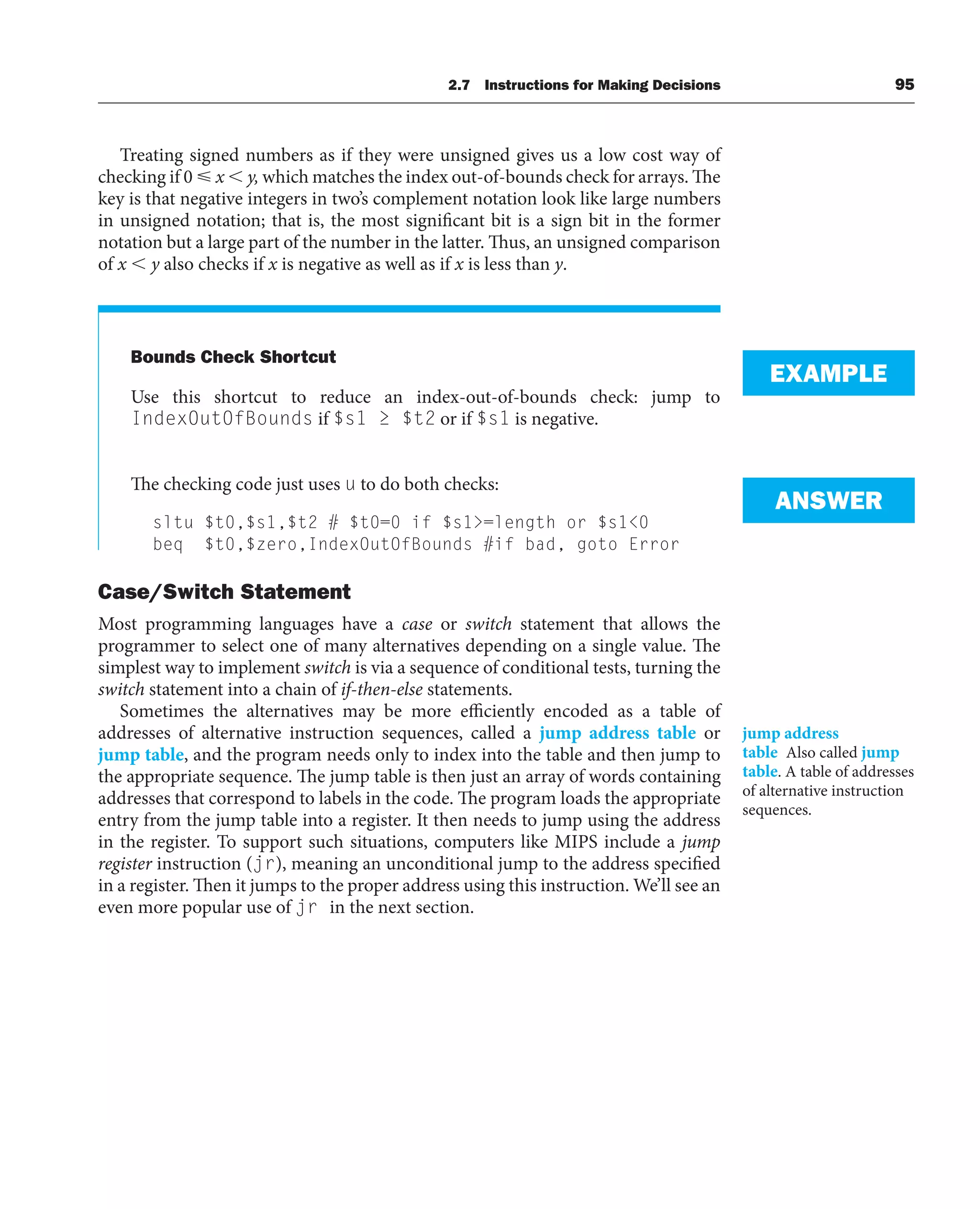 Treating signed numbers as if they were unsigned gives us a low cost way of
checking if 0 x  y, which matches the index out-of-bounds check for arrays. The
key is that negative integers in two’s complement notation look like large numbers
in unsigned notation; that is, the most significant bit is a sign bit in the former
notation but a large part of the number in the latter. Thus, an unsigned comparison
of x  y also checks if x is negative as well as if x is less than y.
Bounds Check Shortcut
Use this shortcut to reduce an index-out-of-bounds check: jump to
IndexOutOfBounds if $s1 ≥ $t2 or if $s1 is negative.
The checking code just uses u to do both checks:
sltu $t0,$s1,$t2 # $t0=0 if $s1=length or $s10
beq $t0,$zero,IndexOutOfBounds #if bad, goto Error
Case/Switch Statement
Most programming languages have a case or switch statement that allows the
programmer to select one of many alternatives depending on a single value. The
simplest way to implement switch is via a sequence of conditional tests, turning the
switch statement into a chain of if-then-else statements.
Sometimes the alternatives may be more efficiently encoded as a table of
addresses of alternative instruction sequences, called a jump address table or
jump table, and the program needs only to index into the table and then jump to
the appropriate sequence. The jump table is then just an array of words containing
addresses that correspond to labels in the code. The program loads the appropriate
entry from the jump table into a register. It then needs to jump using the address
in the register. To support such situations, computers like MIPS include a jump
register instruction (jr), meaning an unconditional jump to the address specified
in a register. Then it jumps to the proper address using this instruction. We’ll see an
even more popular use of jr in the next section.
EXAMPLE
ANSWER
jump address
table Also called jump
table. A table of addresses
of alternative instruction
sequences.
2.7 Instructions for Making Decisions 95
 