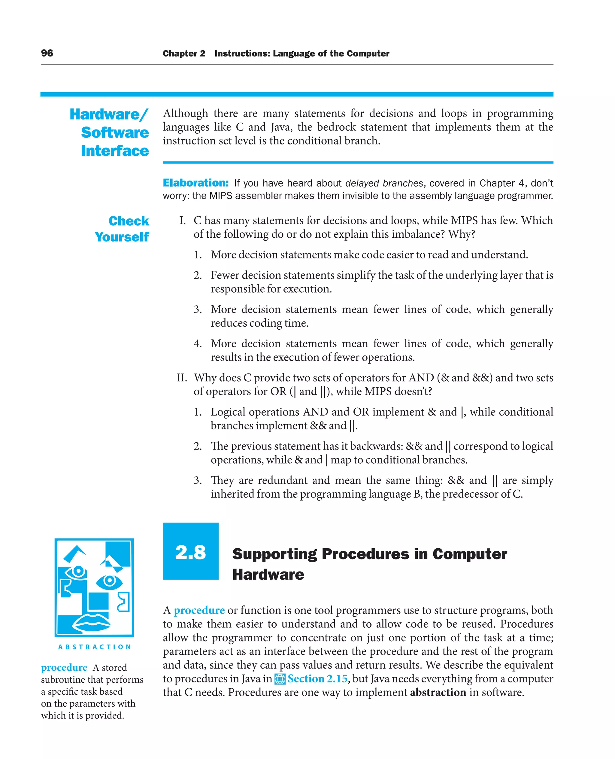96 Chapter 2 Instructions: Language of the Computer
Although there are many statements for decisions and loops in programming
languages like C and Java, the bedrock statement that implements them at the
instruction set level is the conditional branch.
Elaboration: If you have heard about delayed branches, covered in Chapter 4, don’t
worry: the MIPS assembler makes them invisible to the assembly language programmer.
I. C has many statements for decisions and loops, while MIPS has few. Which
of the following do or do not explain this imbalance? Why?
1. More decision statements make code easier to read and understand.
2. Fewer decision statements simplify the task of the underlying layer that is
responsible for execution.
3. More decision statements mean fewer lines of code, which generally
reduces coding time.
4. More decision statements mean fewer lines of code, which generally
results in the execution of fewer operations.
II. Why does C provide two sets of operators for AND ( and ) and two sets
of operators for OR (| and ||), while MIPS doesn’t?
1. Logical operations AND and OR implement  and |, while conditional
branches implement  and ||.
2. The previous statement has it backwards:  and || correspond to logical
operations, while  and | map to conditional branches.
3. They are redundant and mean the same thing:  and || are simply
inherited from the programming language B, the predecessor of C.
2.8 Supporting Procedures in Computer
Hardware
A procedure or function is one tool programmers use to structure programs, both
to make them easier to understand and to allow code to be reused. Procedures
allow the programmer to concentrate on just one portion of the task at a time;
parameters act as an interface between the procedure and the rest of the program
and data, since they can pass values and return results. We describe the equivalent
to procedures in Java in Section 2.15, but Java needs everything from a computer
that C needs. Procedures are one way to implement abstraction in software.
Hardware/
Software
Interface
Check
Yourself
procedure A stored
subroutine that performs
a specific task based
on the parameters with
which it is provided.
 