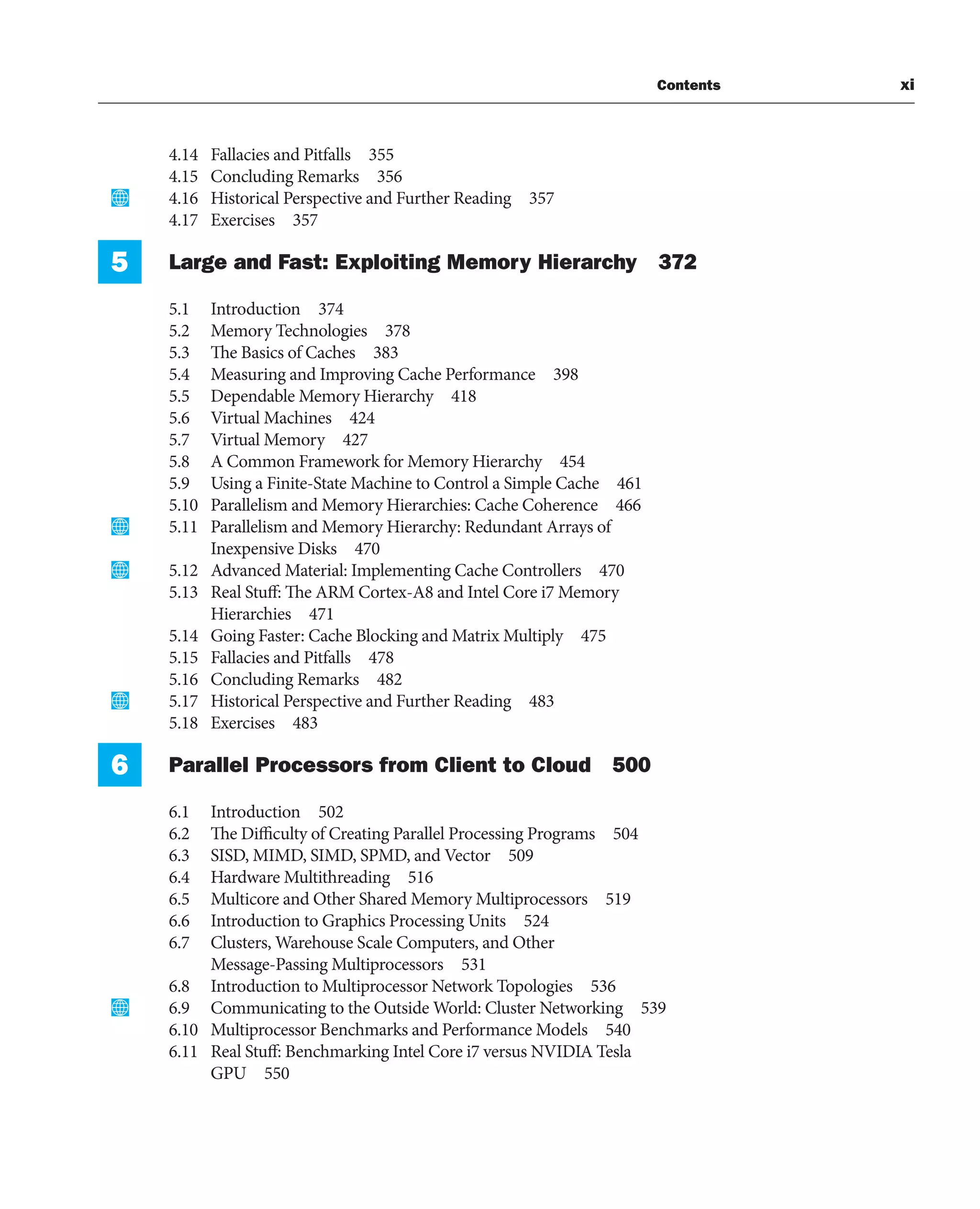 Contents xi
4.14 Fallacies and Pitfalls 355
4.15 Concluding Remarks 356
4.16 Historical Perspective and Further Reading 357
4.17 Exercises 357
5 Large and Fast: Exploiting Memory Hierarchy 372
5.1 Introduction 374
5.2 Memory Technologies 378
5.3 The Basics of Caches 383
5.4 Measuring and Improving Cache Performance 398
5.5 Dependable Memory Hierarchy 418
5.6 Virtual Machines 424
5.7 Virtual Memory 427
5.8 A Common Framework for Memory Hierarchy 454
5.9 Using a Finite-State Machine to Control a Simple Cache 461
5.10 Parallelism and Memory Hierarchies: Cache Coherence 466
5.11 Parallelism and Memory Hierarchy: Redundant Arrays of
Inexpensive Disks 470
5.12 Advanced Material: Implementing Cache Controllers 470
5.13 Real Stuff: The ARM Cortex-A8 and Intel Core i7 Memory
Hierarchies 471
5.14 Going Faster: Cache Blocking and Matrix Multiply 475
5.15 Fallacies and Pitfalls 478
5.16 Concluding Remarks 482
5.17 Historical Perspective and Further Reading 483
5.18 Exercises 483
6 Parallel Processors from Client to Cloud 500
6.1 Introduction 502
6.2 The Difficulty of Creating Parallel Processing Programs 504
6.3 SISD, MIMD, SIMD, SPMD, and Vector 509
6.4 Hardware Multithreading 516
6.5 Multicore and Other Shared Memory Multiprocessors 519
6.6 Introduction to Graphics Processing Units 524
6.7 Clusters, Warehouse Scale Computers, and Other
Message-Passing Multiprocessors 531
6.8 Introduction to Multiprocessor Network Topologies 536
6.9 Communicating to the Outside World: Cluster Networking 539
6.10 Multiprocessor Benchmarks and Performance Models 540
6.11 Real Stuff: Benchmarking Intel Core i7 versus NVIDIA Tesla
GPU 550
 